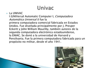    La UNIVAC
    I (UNIVersal Automatic Computer I, Computadora
    Automática Universal I) fue la
    primera computadora comercial fabricada en Estados
    Unidos. Fue diseñada principalmente por J. Presper
    Eckertt y John William Mauchly, también autores de la
    segunda computadora electrónica estadounidense,
    la ENIAC. Se donó a la universidad de Harvard y
    Pensilvania. Fue la primera computadora fabricada para un
    propósito no militar, desde el año 1941.
 