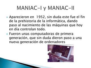    Aparecieron en 1952, sin duda este fue el fin
    de la prehistoria de la informática, dando
    paso al nacimiento de las máquinas que hoy
    en día controlan todo.
   Fueron unas computadoras de primera
    generación, que sin duda dieron paso a una
    nueva generación de ordenadores
 