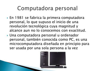    En 1981 se fabrica la primera computadora
    personal, lo que supuso el inicio de una
    revolución tecnológica cuya magnitud y
    alcance aun no lo conocemos con exactitud.
   Una computadora personal u ordenador
    personal, también conocida como PC, es una
    microcomputadora diseñada en principio para
    ser usada por una sola persona a la vez
 
