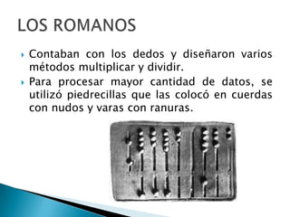   Contaban con los dedos y diseñaron varios
    métodos multiplicar y dividir.
   Para procesar mayor cantidad de datos, se
    utilizó piedrecillas que las colocó en cuerdas
    con nudos y varas con ranuras.
 