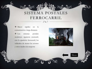 SISTEMA POSTALES
FERROCARRIL
 Mayor

rapidez

en

la

comunicación a larga distancia
 Los

sistemas

postales

modernos siguieron creciendo

con la aparición ferrocarril, los
vehículos de motor los aviones
y otros medios de trasporte

Menú

 