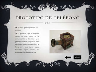 PROTOTIPO DE TELÉFONO
 Nace el primer prototipo del
teléfono
 A pesar de que la telegrafía
supuso en gran avance en la
comunicación a distancia

,los

primero sistemas telegráficos solo
permitían enviar mensajes letra a
letra, por
buscando

esta razón seguía
algún

medio

de

comunicación eléctrica de voz

Menú

 