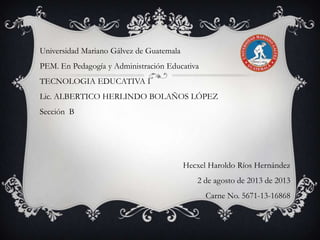 Universidad Mariano Gálvez de Guatemala

PEM. En Pedagogía y Administración Educativa
TECNOLOGIA EDUCATIVA I
Lic. ALBERTICO HERLINDO BOLAÑOS LÓPEZ
Sección B

Hecxel Haroldo Ríos Hernández
2 de agosto de 2013 de 2013
Carne No. 5671-13-16868

 