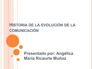 HISTORIA DE LA EVOLUCIÓN DE LA
COMUNICACIÓN
Presentado por: Angélica
María Ricaurte Muñoz
 