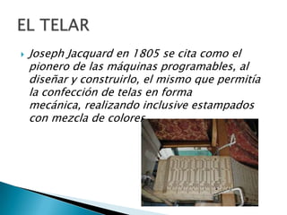    Joseph Jacquard en 1805 se cita como el
    pionero de las máquinas programables, al
    diseñar y construirlo, el mismo que permitía
    la confección de telas en forma
    mecánica, realizando inclusive estampados
    con mezcla de colores.
 