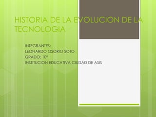 HISTORIA DE LA EVOLUCION DE LA
TECNOLOGIA
INTEGRANTES:
LEONARDO OSORIO SOTO
GRADO: 10ª
INSTITUCION EDUCATIVA CIUDAD DE ASIS
 