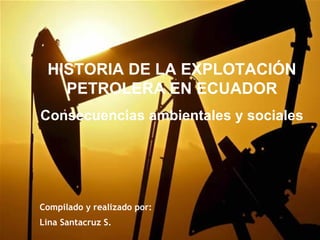 HISTORIA DE LA EXPLOTACIÓN
   PETROLERA EN ECUADOR
Consecuencias ambientales y sociales




Compilado y realizado por:
Lina Santacruz S.
 