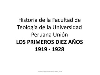 Historia de la Facultad de Teología de la Universidad Peruana UniónLOS PRIMEROS DIEZ AÑOS1919 - 1928 Yván Balabarca Cárdenas BRSP, MSP. 