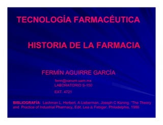 TECNOLOGÍA FARMACÉUTICA


        HISTORIA DE LA FARMACIA


               FERMÍN AGUIRRE GARCÍA
                      ferm@xanum.uam.mx
                      LABORATORIO S-150
                      EXT. 4721

BIBLIOGRAFÍA: Lachman L. Herbert, A Lieberman, Joseph C Kaning. “The Theory
and Practice of Industrial Pharmacy, Edit. Lea & Febiger. Philadelphia, 1986
 