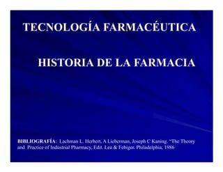 TECNOLOGÍA FARMACÉUTICA


        HISTORIA DE LA FARMACIA




BIBLIOGRAFÍA: Lachman L. Herbert, A Lieberman, Joseph C Kaning. “The Theory
and Practice of Industrial Pharmacy, Edit. Lea Febiger. Philadelphia, 1986
 