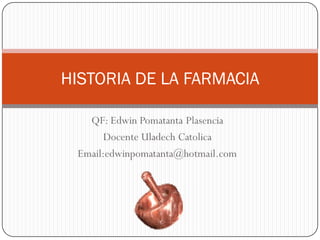 HISTORIA DE LA FARMACIA

   QF: Edwin Pomatanta Plasencia
       Docente Uladech Catolica
 Email:edwinpomatanta@hotmail.com
 