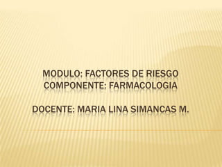 MODULO: FACTORES DE RIESGO
  COMPONENTE: FARMACOLOGIA

DOCENTE: MARIA LINA SIMANCAS M.
 