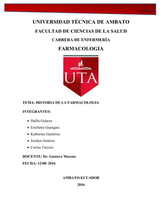 F C S__________________________________________________________________________________
Facultad DE Ciencias
De la Salud
UNIVERSIDAD TÉCNICA DE AMBATO
FACULTAD DE CIENCIAS DE LA SALUD
CARRERA DE ENFERMERÍA
FARMACOLOGIA
TEMA: HISTORIA DE LA FARMACOLOGIA
INTEGRANTES:
 Dalila Galarza
 Estefanía Guangasi
 Katherine Gutiérrez
 Joselyn Jiménez
 Corina Tercero
DOCENTE: Dr. Gustavo Moreno
FECHA: 12/08/ 2016
AMBATO-ECUADOR
2016
 