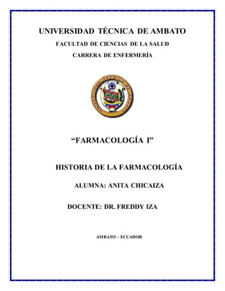 UNIVERSIDAD TÉCNICA DE AMBATO
FACULTAD DE CIENCIAS DE LA SALUD
CARRERA DE ENFERMERÍA
“FARMACOLOGÍA I”
HISTORIA DE LA FARMACOLOGÍA
ALUMNA: ANITA CHICAIZA
DOCENTE: DR. FREDDY IZA
AMBATO – ECUADOR
 