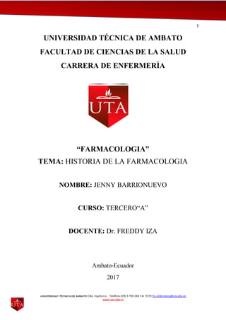 1
UNIVERSIDAD TÉCNICA DE AMBATO Cdla. Ingahurco Teléfono (03) 3 730 268 Ext. 5215 fcs.enfermeria@uta.edu.ec
www.uta.edu.ec
UNIVERSIDAD TÉCNICA DE AMBATO
FACULTAD DE CIENCIAS DE LA SALUD
CARRERA DE ENFERMERÌA
“FARMACOLOGIA”
TEMA: HISTORIA DE LA FARMACOLOGIA
NOMBRE: JENNY BARRIONUEVO
CURSO: TERCERO“A”
DOCENTE: Dr. FREDDY IZA
Ambato-Ecuador
2017
 