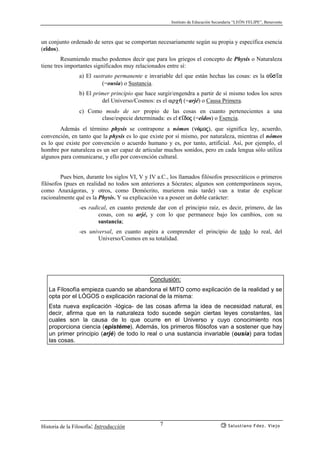Instituto de Educación Secundaria “LEÓN FELIPE”, Benavente
Historia de la Filosofía: Introducción Salustiano Fdez. Viejo7
un conjunto ordenado de seres que se comportan necesariamente según su propia y específica esencia
(eîdos).
Resumiendo mucho podemos decir que para los griegos el concepto de Physis o Naturaleza
tiene tres importantes significados muy relacionados entre sí:
a) El sustrato permanente e invariable del que están hechas las cosas: es la oçs’a
(=ousía) o Sustancia.
b) El primer principio que hace surgir/engendra a partir de sí mismo todos los seres
del Universo/Cosmos: es el αρχ¿ (=arjé) o Causa Primera.
c) Como modo de ser propio de las cosas en cuanto pertenecientes a una
clase/especie determinada: es el e’doj (=eîdos) o Esencia.
Además el término physis se contrapone a nómos (nómoj), que significa ley, acuerdo,
convención, en tanto que la physis es lo que existe por sí mismo, por naturaleza, mientras el nómos
es lo que existe por convención o acuerdo humano y es, por tanto, artificial. Así, por ejemplo, el
hombre por naturaleza es un ser capaz de articular muchos sonidos, pero en cada lengua sólo utiliza
algunos para comunicarse, y ello por convención cultural.
Pues bien, durante los siglos VI, V y IV a.C., los llamados filósofos presocráticos o primeros
filósofos (pues en realidad no todos son anteriores a Sócrates; algunos son contemporáneos suyos,
como Anaxágoras, y otros, como Demócrito, murieron más tarde) van a tratar de explicar
racionalmente qué es la Physis. Y su explicación va a poseer un doble carácter:
-es radical, en cuanto pretende dar con el principio raíz, es decir, primero, de las
cosas, con su arjé, y con lo que permanece bajo los cambios, con su
sustancia;
-es universal, en cuanto aspira a comprender el principio de todo lo real, del
Universo/Cosmos en su totalidad.
Conclusión:
La Filosofía empieza cuando se abandona el MITO como explicación de la realidad y se
opta por el LÓGOS o explicación racional de la misma:
Esta nueva explicación -lógica- de las cosas afirma la idea de necesidad natural, es
decir, afirma que en la naturaleza todo sucede según ciertas leyes constantes, las
cuales son la causa de lo que ocurre en el Universo y cuyo conocimiento nos
proporciona ciencia (epistéme). Además, los primeros filósofos van a sostener que hay
un primer principio (arjé) de todo lo real o una sustancia invariable (ousía) para todas
las cosas.
 