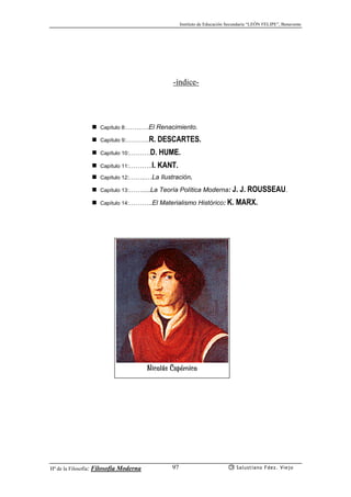 Instituto de Educación Secundaria “LEÓN FELIPE”, Benavente
Hª de la Filosofía: Filosofía Moderna Salustiano Fdez. Viejo97
-índice-
Capítulo 8:…….….El Renacimiento.
Capítulo 9:………..R. DESCARTES.
Capítulo 10:……….D. HUME.
Capítulo 11:………..I. KANT.
Capítulo 12:……..…La Ilustración.
Capítulo 13:…….....La Teoría Política Moderna: J. J. ROUSSEAU.
Capítulo 14:………..El Materialismo Histórico: K. MARX.
Nicolás Copérnico
 