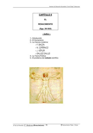 Instituto de Educación Secundaria “León Felipe”, Benavente
Hª de la Filosofía: Fª. Moderna (Renacimiento) Salustiano Fdez. Viejo98
CAPÍTULO 8
EL
RENACIMIENTO
(Sgs. XV-XVI)
- índice -
1.- Introducción
2.- El Humanismo
3.- La Ciencia moderna:
- F. BACON
- N. COPÉRNICO
- J. KÉPLER
- GALILEO GALILEI
4.- La Teoría Política
5.- El problema del método científico
 