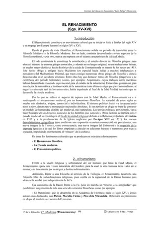 Instituto de Educación Secundaria “León Felipe”, Benavente
Hª de la Filosofía: Fª. Moderna (Renacimiento) Salustiano Fdez. Viejo99
EL RENACIMIENTO
(Sgs. XV-XVI)
1.- introducción
El Renacimiento constituye un movimiento cultural que se inicia en Italia a finales del siglo XIV
y se propaga por Europa durante los siglos XV y XVI.
Desde el punto de vista filosófico, el Renacimiento señala un periodo de transición entre la
Filosofía Medieval y la Filosofía Moderna. Por un lado, continúa desarrollando ciertos aspectos de la
filosofía medieval, y por otro, marca una ruptura con el talante característico de la Edad Media.
El lado continuísta lo constituye la asimilación y el estudio directo de filósofos griegos: pero
ahora el número de autores griegos conocidos, y además en su lengua original, no en traducciones latinas,
es mucho mayor debido al hecho histórico de la caída de Constantinopla en manos de los turcos en 1453.
Este hecho obliga a emigrar hacia Occidente (en especial hacia Italia) a muchos intelectuales y
pensadores del Mediterráneo Oriental, que traen consigo numerosas obras griegas de filosofía y ciencia
desconocidas en el occidente cristiano. Entre ellas hay que destacar: textos de filósofos pitagóricos y de
científicos del periodo helenístico (como, por ejemplo, Arquímedes, cuyos trabajos sobre mecánica
habían desarrollado el método experimental para el estudio de la naturaleza). Estas obras generan un gran
interés por la matemática y la observación de la naturaleza (esto último es algo que ya el nominalismo, al
negar la existencia real de los universales, había impulsado al final de la Edad Media) haciendo que se
desarrolle la ciencia moderna.
Por lo que se refiere al aspecto de ruptura con la Edad Media, el Renacimiento va a ir
sustituyendo el teocentrismo medieval, por un humanismo filosófico. La sociedad de estos siglos es
mucho más dinámica, viajera, comercial e individualista. El sistema político feudal va desapareciendo
poco a poco, dando paso a monarquías nacionales absolutas. Es un periodo en el que se trata de construir
un modelo de humanidad distinto del medieval, más naturalista. Las teorías políticas, por ejemplo, van a
hacer hincapié en los derechos naturales de los hombres (ius naturalis). Otros factores de ruptura con el
pasado medieval lo constituyen el fin de la unidad religiosa (debido a la Reforma protestante de Lutero
en 1517 y a la proclamación de la Iglesia anglicana por Enrique VIII en 1531), los nuevos
descubrimientos geográficos (que conllevan una expansión económico-comercial sin precedentes, una
nueva imagen de la Tierra y, como consecuencia, una nueva imagen del Universo) y la invención de la
imprenta (gracias a la cual los libros empiezan a circular en ediciones baratas y numerosas por toda la
sociedad, impulsando enormemente el “renacer” de la cultura).
De entre los fenómenos culturales que se producen en esta época destacaremos:
- El Humanismo filosófico.
- La Ciencia moderna.
- El Pensamiento político.
2.- el humanismo
Frente a la visión religiosa y sobrenatural del ser humano que tenía la Edad Media, el
Renacimiento opone una visión naturalista del hombre, para la cual la vida humana tiene valor en sí
misma y no únicamente por su origen y destino sobrenaturales.
Asímismo, frente a una Filosofía al servicio de la Teología, el Renacimiento desarrolla una
Filosofía libre de subordinaciones religiosas, pues confía en la capacidad de la Razón humana para
alcanzar la verdad con independencia de la Fe.
Esa autonomía de la Razón frente a la Fe, pone en marcha un “retorno a la antigüedad” que
posibilita el surgimiento de toda una serie de corrientes filosóficas, como por ejemplo:
- El Platonismo: que se desarrolla en la Academia de Florencia hacia el siglo XV, y cuyos
autores más destacados son Pletón, Marsilio Ficino y Pico dela Mirandola. Defienden un platonismo
en el que el hombre es el centro del Universo.
 