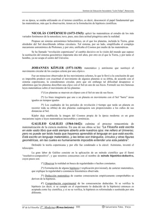 Instituto de Educación Secundaria “León Felipe”, Benavente
Hª de la Filosofía: Fª. Moderna (Renacimiento) Salustiano Fdez. Viejo101
en su época, se estaba utilizando en el terreno científico, es decir, desconoció el papel fundamental que
las matemáticas, más que la observación, tienen en la formulación de hipótesis científicas.
NICOLÁS COPÉRNICO (1473-1543): aplicó las matemáticas al estudio de los más
variados fenómenos de la naturaleza; tuvo, pues, una clara actitud pitagórica ante la realidad.
Propuso un sistema astronómico heliocéntrico, en el que los planetas, incluída la Tierra, giran
alrededor del Sol describiendo órbitas circulares. Tal sistema, por un lado, simplificaba el complejo
mecanismo astronómico de Ptolomeo, y por otro, unificaba el Cosmos por medio de las matemáticas.
Se ha llamado “revolución copernicana” al cambio decisivo en la visión del mundo que supuso
la sustitución del sistema geocéntrico imperante dos mil años, por otro en el que la Tierra, y por tanto el
hombre, ya no ocupa el centro del Universo.
JOHANNES KÉPLER (1571-1630): matemático y astrónomo que sustituyó el
movimiento circular de los cuerpos celeste por uno elíptico.
Fue un minucioso observador de los movimientos celestes, lo que le llevó a la conclusión de que
es imposible predecir con exactitud el movimiento de algunos planetas si su órbita, de acuerdo con el
sistema copernicano, la consideramos circular, pero que sin embargo tal dificultad desaparece si
admitimos que los planetas describen una elipse con el Sol en uno de sus focos. Formuló sus tres famosas
leyes matemáticas sobre el movimiento de los planetas:
1ª) Los planetas se mueven en elipses con el Sol en uno de sus focos.
2ª) La línea imaginaria que une a un planeta en movimiento con el Sol “barre” áreas
iguales en tiempos iguales
3ª) Los cuadrados de los periodos de revolución (=tiempo que tarda un planeta en
recorrer toda su órbita) de dos planetas cualesquiera son proporcionales a los cubos de sus
distancias al Sol.
Képler deja establecida la imagen del Cosmos propia de la época moderna: es un gran
mecanismo sujeto a leyes matemáticas inexorables y armónicas.
GALILEO GALILEI (1564-1642): culmina el proceso renacentista de
matematización de la ciencia moderna. En una de sus obras se lee: “La Filosofía está escrita
en este vasto libro que está siempre abierto ante nuestros ojos: me refiero al Universo;
pero no puede ser leído hasta que hayamos aprendido el lenguaje en que está escrito.
Está escrito en lenguaje matemático, y las letras son triángulos, círculos y otras figuras
geométricas, sin las cuales es humanamente imposible entender una sola palabra”.
Defendió la teoría copernicana y por ello fue condenado a la cárcel. Asímismo, inventó el
telescopio.
La gran labor de Galileo consiste en la aplicación de un método científico que él llamó
“resolutivo-compositivo”, y que nosotros conocemos con el nombre de método hipotético-deductivo,
cuyos pasos son:
1º) Observar la realidad en busca de regularidades o hechos constantes.
2º) Formulación de alguna hipótesis (=explicación provisional), de carácter matemático,
que explique la regularidad o constancia fenoménica observada.
3º) Deducción matemática de cuantas consecuencias empíricamente comprobables se
deriven de la hipótesis.
4º) Comprobación experimental de las consecuencias deducidas. Si se verifica la
hipótesis (es decir, si se cumple en el experimento lo deducido de la hipótesis) entonces es
aceptada como ley científica, y si no se verifica, la hipótesis es reformulada o sustituída por otra
diferente.
 