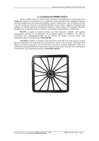 Instituto de Educación Secundaria “León Felipe”, Benavente
Hª de la Filosofía: Fª. Moderna (Renacimiento) Salustiano Fdez. Viejo103
5.- el problema del método científico
Bacon y Galileo tienen en común el haber destacado la necesidad que la ciencia tiene de un
método que oriente sus investigaciones y le proporcione cierta seguridad de que siguiéndolo llegará a
descubrir verdades que de otro modo nunca llegaría a conocer. Gracias, pues, a ellos la reflexión en torno
al método científico se convirtió en un problema filosófico previo incluso a cualquier investigación. Sin
embargo, sus métodos parten de presupuestos diferentes y darán origen a dos corrientes filosóficas
antagónicas por su diferente modo de concebir el conocimiento: el Racionalismo y el Empirismo.
BACON es inglés; su método presenta una clara inclinación empirista: sólo aquellos
conocimientos obtenidos de la observación de los hechos podrán ser verdaderos. Esta línea de
pensamiento será continuada/desarrollada por los filósofos del llamado empirismo inglés, cuyo
representante último y más destacado es David HUME.
GALILEO es italiano; su método es más racionalista (confía más en la razón capaz de construir
hipótesis matemáticas, sin acudir para ello a la experiencia, aunque sí más tarde para verificarlas). Para
llegar a la verdad no basta, pues, con la observación, sino que el momento fundamental reside en la
construcción racional/matemática de explicaciones acerca de lo observado. Esta línea será continuada por
el racionalismo, cuyo representante primero es René DESCARTES
 