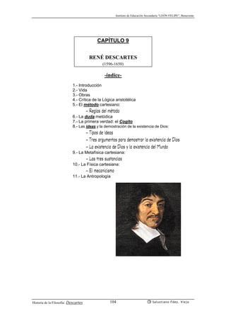 Instituto de Educación Secundaria “LEÓN FELIPE”, Benavente
Historia de la Filosofía: Descartes Salustiano Fdez. Viejo104
CAPÍTULO 9
RENÉ DESCARTES
(1596-1650)
-índice-
1.- Introducción
2.- Vida
3.- Obras
4.- Crítica de la Lógica aristotélica
5.- El método cartesiano:
- Reglas del método
6.- La duda metódica
7.- La primera verdad: el Cogito
8.- Las ideas y la demostración de la existencia de Dios:
- Tipos de ideas
- Tres argumentos para demostrar la existencia de Dios
- La existencia de Dios y la existencia del Mundo
9.- La Metafísica cartesiana:
- Las tres sustancias
10.- La Física cartesiana:
- El mecanicismo
11.- La Antropología
 