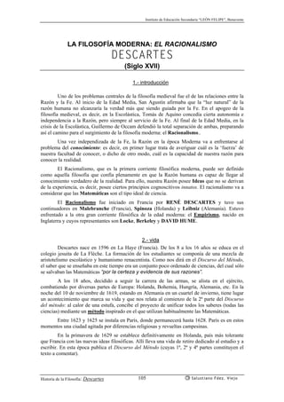 Instituto de Educación Secundaria “LEÓN FELIPE”, Benavente
Historia de la Filosofía: Descartes Salustiano Fdez. Viejo105
LA FILOSOFÍA MODERNA: EL RACIONALISMO
DESCARTES
(Siglo XVII)
1.- introducción
Uno de los problemas centrales de la filosofía medieval fue el de las relaciones entre la
Razón y la Fe. Al inicio de la Edad Media, San Agustín afirmaba que la “luz natural” de la
razón humana no alcanzaría la verdad más que siendo guiada por la Fe. En el apogeo de la
filosofía medieval, es decir, en la Escolástica, Tomás de Aquino concedía cierta autonomía e
independencia a la Razón, pero siempre al servicio de la Fe. Al final de la Edad Media, en la
crisis de la Escolástica, Guillermo de Occam defendió la total separación de ambas, preparando
así el camino para el surgimiento de la filosofía moderna: el Racionalismo..
Una vez independizada de la Fe, la Razón en la época Moderna va a enfrentarse al
problema del conocimiento: es decir, en primer lugar trata de averiguar cuál es la ‘fuerza’ de
nuestra facultad de conocer, o dicho de otro modo, cuál es la capacidad de nuestra razón para
conocer la realidad.
El Racionalismo, que es la primera corriente filosófica moderna, puede ser definido
como aquella filosofía que confía plenamente en que la Razón humana es capaz de llegar al
conocimiento verdadero de la realidad. Para ello, nuestra Razón posee Ideas que no se derivan
de la experiencia, es decir, posee ciertos principios cognoscitivos innatos. El racionalismo va a
considerar que las Matemáticas son el tipo ideal de ciencia.
El Racionalismo fue iniciado en Francia por RENÉ DESCARTES y tuvo sus
continuadores en Malebranche (Francia), Spinoza (Holanda) y Leibniz (Alemania). Estuvo
enfrentado a la otra gran corriente filosófica de la edad moderna: el Empirismo, nacido en
Inglaterra y cuyos representantes son Locke, Berkeley y DAVID HUME.
2.- vida
Descartes nace en 1596 en La Haye (Francia). De los 8 a los 16 años se educa en el
colegio jesuita de La Flèche. La formación de los estudiantes se componía de una mezcla de
aristotelismo escolástico y humanismo renacentista. Como nos dirá en el Discurso del Método,
el saber que se enseñaba en este tiempo era un conjunto poco ordenado de ciencias, del cual sólo
se salvaban las Matemáticas “por la certeza y evidencia de sus razones”.
A los 18 años, decidido a seguir la carrera de las armas, se alista en el ejército,
combatiendo por diversas partes de Europa: Holanda, Bohemia, Hungría, Alemania, etc. En la
noche del 10 de noviembre de 1619, estando en Alemania en un cuartel de invierno, tiene lugar
un acontecimiento que marca su vida y que nos relata al comienzo de la 2ª parte del Discurso
del método: al calor de una estufa, concibe el proyecto de unificar todos los saberes (todas las
ciencias) mediante un método inspirado en el que utilizan habitualmente las Matemáticas.
Entre 1623 y 1625 se instala en París, donde permanecerá hasta 1628. París es en estos
momentos una ciudad agitada por diferencias religiosas y revueltas campesinas.
En la primavera de 1629 se establece definitivamente en Holanda, país más tolerante
que Francia con las nuevas ideas filosóficas. Allí lleva una vida de retiro dedicado al estudio y a
escribir. En esta época publica el Discurso del Método (cuyas 1ª, 2ª y 4ª partes constituyen el
texto a comentar).
 