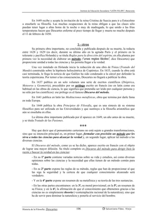 Instituto de Educación Secundaria “LEÓN FELIPE”, Benavente
Historia de la Filosofía: Descartes Salustiano Fdez. Viejo106
En 1649 recibe y acepta la invitación de la reina Cristina de Suecia para ir a Estocolmo
a enseñarle su filosofía. Las muchas ocupaciones de la reina obligan a que las clases sólo
puedan tener lugar a altas horas de la noche o muy de madrugada, lo que unido a las frías
temperaturas hacen que Descartes enferme al poco tiempo de llegar y muera no mucho después
el 11 de febrero de 1650.
3.- obras
Su primera obra importante, no concluída y publicada después de su muerte, la redacta
entre 1628 y 1629 (es decir, durante su último año en la agitada París y el primero en la
tolerante y pacífica Holanda) y se titula Reglas para la dirección del espíritu; en ella plantea por
primera vez la necesidad de elaborar un método (“unas reglas fáciles”, dice Descartes) que
proporcione unidad a todas las ciencias y les permita llegar a la verdad.
Una vez instalado en Holanda inicia la redacción de una obra de Física (Tratado del
Mundo) construída sobre la hipótesis heliocéntrica de Copérnico. En 1633, cuando la obra está
casi terminada, le llega la noticia de que Galileo ha sido condenado a la cárcel por defender la
teoría copernicana. Por temor a las consecuencias, Descartes no llegará a publicar la obra.
En 1637 publica en un solo volumen una serie de escritos científicos (Dióptrica,
Meteoros y Geometría), precedidos por un prólogo escrito en francés (no en latín como era
habitual en las obras de ciencia, lo que significa que pretendía ser leído por cualquier persona y
no sólo por los científicos): ese prólogo es el famoso Discurso del método.
En 1641 publica en latín las Meditaciones metafísicas, obra que termina por darle fama
en toda Europa.
En 1644 publica la obra Principios de Filosofía, que es una síntesis de su sistema
filosófico para ser utilizada en las Universidades y que sustituya a la filosofía aristotélica que
aún se enseñaba en ellas.
La última obra importante publicada por él aparece en 1649, un año antes de su muerte,
y se titula Tratado de las Pasiones.
✳✳✳
Hay que decir que el pensamiento cartesiano no está sujeto a grandes transformaciones,
sino que su intención principal es, en primer lugar, formular con precisión un método que les
sirva a todas las ciencias para alcanzar la verdad y, en segundo lugar, aplicar tal método a las
diversas ciencias.
El Discurso del método, como ya se ha dicho, aparece escrito en francés con el objeto
de lograr una mayor difusión. Su título completo es Discurso del método para dirigir bien la
razón y buscar la verdad en las ciencias:
- En su 1ª parte contiene variadas noticias sobre su vida y estudios, así como diversas
opiniones sobre las ciencias y la necesidad que ellas tienen de un método común para
todas.
- En su 2ª parte expone las reglas de su método, reglas que han de proporcionar al que
las siga la seguridad y la certeza de que cualquier conocimiento alcanzado será
verdadero.
- Y en la 4ª parte expone un resumen de su metafísica y su teoría de las tres sustancias.
- En las otras partes encontramos: en la 3ª, su moral provisional; en la 5ª, un resumen de
su Física; y en la 6ª, la afirmación de que el conocimiento que obtenemos gracias a las
ciencias no es simplemente theoria (=contemplación racional de la naturaleza), sino que
ha de servir para dominar la naturaleza y ponerla al servicio del hombre.
 