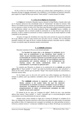 Instituto de Educación Secundaria “LEÓN FELIPE”, Benavente
Historia de la Filosofía: Descartes Salustiano Fdez. Viejo107
En fin, el Discurso del Método es una obra que contiene datos autobiográficos y en la que
Descartes divulga su método exhortando a los científicos y a los hombres en general a utilizarlo,
pues según él es capaz de hacer que nuestro “buen sentido” (=razón) alcance la verdad.
4.- crítica de la lógica de Aristóteles
La Lógica de Aristóteles (llamada órganon durante la Edad Media y basada sobre todo
en el silogismo deductivo) fue considerada como el “instrumento” de todas las ciencias. Sólo
Bacon, en el ámbito de las ciencias experimentales, trató de sustituir tal instrumento por otro (el
novum organum, es decir, la inducción). Pues bien, para Descartes la lógica aristotélica presenta
una insuficiencia radical: con ella jamás podremos llegar a descubrir nuevas verdades; en
efecto, un silogismo sólo es correcto cuando la conclusión no va más allá de lo que dicen las
premisas, es decir, cuando la conclusión se limita a explicitar lo que de modo implícito se halla
contenido en las premisas.
Así pues, la Lógica de Aristóteles sirve muy bien como método de exposición coherente
de lo que sabemos, pero no como método para descubrir nuevas verdades. Por eso Descartes
pretende construir uno capaz de llevar a nuestra facultad racional a descubrir nuevas verdades,
es decir, un método capaz de aumentar nuestro conocimiento.
5.- el método cartesiano
Descartes comienza el Discurso del método diciendo:
“La facultad de juzgar bien y de distinguir lo verdadero de lo
falso, que es propiamente lo que llamamos ‘buen sentido’ o
‘razón’, es por naturaleza igual en todos los hombres; por lo tanto,
la diversidad de nuestras opiniones no procede de que unos sean
más racionales que otros, sino tan sólo de que dirigimos nuestros
pensamientos por caminos distintos, y no consideramos las
mismas cosas. No basta, ciertamente, tener un buen
entendimiento: lo principal es aplicarlo bien”.
La cuestión que Descartes se plantea es la construcción de un método que permita
aplicar bien el “buen sentido” o “razón” que todos los hombres poseemos “por naturaleza”, o
dicho de otro modo, método que nos permita “dirigir” bien nuestra facultad de conocimiento y
aumentar nuestro saber.
En las Reglas para la dirección del espíritu (esa obrita temprana que Descartes ni
termina ni publica, pero que podemos considerar como el germen del Discurso del método)
escribe:
“Por método entiendo lo siguiente: unas reglas ciertas y
fáciles, gracias a las cuales todos los que las observen
correctamente no tomarán nunca por verdadero lo que es falso, y
alcanzarán, sin fatigarse con esfuerzos inútiles, sino acrecentado
progresivamente su saber, el conocimiento verdadero de todo
aquello de que sean capaces”.
El método ha de ser, pues, un “conjunto de reglas”, fáciles de usar y que permitan
aplicar bien nuestro “buen sentido” o “razón”, haciendo que se acreciente/progrese nuestro
conocimiento con el descubrimiento de nuevas verdades.
Nuestra razón (=buen sentido) es capaz por sí misma de distinguir lo verdadero de lo
falso, sin embargo hay factores exteriores a ella (como una educación equivocada o las pasiones
que asaltan el alma o la impaciencia por conseguir un resultado, etc.) que perturban su juicio y
la llevan a cometer errores (= a tomar por verdadero lo que es falso). De ahí que sea necesaria la
 