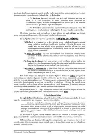 Instituto de Educación Secundaria “LEÓN FELIPE”, Benavente
Historia de la Filosofía: Descartes Salustiano Fdez. Viejo108
existencia de algunas reglas de acuerdo con las cuales guiar/aplicar las dos operaciones básicas
de nuestra razón o entendimiento: la intuición y la deducción.
- Por intuición Descartes entiende una actividad puramente racional en
virtud de la cual conocemos de modo inmediato (=sin necesidad de
razonamiento alguno) la verdad de una proposición; verdad que se nos presenta
con tal evidencia que no deja lugar a duda alguna.
- Por deducción, toda inferencia o razonamiento demostrativo en virtud del
cual llegamos a concluir alguna verdad a partir de otras verdades ya conocidas.
El método cartesiano está inspirado en el que utilizan las matemáticas, que toman
como punto de partida axiomas evidentes para ir deduciendo teoremas.
En la 2ª parte del Discurso expone Descartes las 4 reglas del método:
1ª) Regla de la evidencia: no se debe aceptar como verdadera afirmación alguna
cuya verdad no pueda ser intuída con absoluta evidencia. Dicho de otro
modo: sólo hay que admitir como verdaderas aquellas afirmaciones que
nuestro pensamiento intuye con tal claridad y distinción que no es posible
dudar de ellas en absoluto.
2ª) Regla del análisis: hay que descomponer toda afirmación compleja (=no
evidente) en tantas afirmaciones simples como sea necesario para intuir su
evidencia.
3ª) Regla de la síntesis: hay que volver a unir mediante alguna cadena de
deducciones las afirmaciones simples obtenidas tras el análisis, para conocer
la relación lógica que las une en la afirmación compleja.
4ª) Regla de la enumeración: y, por último, hay que comprobar constantemente
los pasos dados en el análisis y en la síntesis con el fin de estar seguros de no
haber cometido ningún error en ellos.
Son cuatro reglas que persiguen un mismo objetivo: darnos la certeza (=seguridad
racional) de que toda investigación científica o filosófica que las utilice alcanzará la verdad por
difícil y compleja que pueda parecer. Así pues, nuestro conocimiento de la realidad ha de ser
construído deductivamente a partir de ciertas ideas o principios evidentes. Tal método toma
como ejemplo o modelo el que utilizan las matemáticas (partir únicamente de axiomas, que son
verdades primeras y evidentes, para ir deduciendo de ellos teoremas).
Tal y como aconseja la 1ª regla no hay que admitir como verdadera ninguna afirmación
que no sea evidente, por eso Descartes comienza su filosofía con la duda.
6.- la duda metódica
La regla de la evidencia exige aplicar la duda metódicamente, es decir, dudar de todos
aquellos conocimientos que poseemos y que no son evidentes.
(El adjetivo “metódica” nos indica que la duda con la que Descartes comienza su filosofía no
debe confundirse con la duda de los escépticos, pues éstos dudan de todos nuestros conocimientos porque
sostienen que nuestra facultad racional es incapaz de alcanzar verdades universales, mientras que la duda
cartesiana es metódica porque está convencida de que, dudando de las ideas que no son evidentes, nuestra
razón llegará a encontrar alguna verdad indudable, absolutamente evidente, sobre la que construir una
filosofía verdadera.)
La búsqueda de alguna verdad evidente sobre la que levantar la filosofía, significa,
pues, dudar de todos aquellos conocimientos que no sean intuídos con claridad y distinción:
1) Primero hay que dudar de todos aquellos conocimientos que poseemos a través de los
sentidos, pues éstos nos engañan muy a menudo y no es descabellado pensar que en realidad nos
engañan constantemente.
 