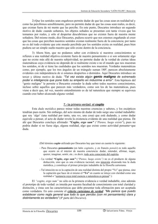 Instituto de Educación Secundaria “LEÓN FELIPE”, Benavente
Historia de la Filosofía: Descartes Salustiano Fdez. Viejo109
2) Que los sentidos sean engañosos permite dudar de que las cosas sean en realidad tal y
como las percibimos sensiblemente, pero no permite dudar de que las cosas sean reales, es decir,
que existan fuera de mi mente que las percibe. En este punto, Descartes introduce un segundo
motivo de duda: cuando soñamos, los objetos soñados se presentan con tanta viveza que los
tomamos por reales, y sólo al despertar descubrimos que no existen fuera de nuestra mente
soñadora. Del mismo modo, dice Descartes, pudiera ocurrir que nos estemos engañando al creer
que las cosas que perciben nuestros sentidos existan realmente fuera de la conciencia; por tanto
no es del todo evidente que este mundo percibido por los sentidos exista en realidad, pues bien
pudiera ser un simple sueño nuestro que sólo existe dentro de la conciencia.
3) Ahora bien, que no podamos saber con evidencia si nuestros conocimientos se
refieren a una realidad objetiva existente fuera de nuestro pensamiento o si son solamente algo
que no existe más allá de nuestra subjetividad, no permite dudar de la verdad de ciertas ideas
matemáticas cuya evidencia no depende de si realmente existe o no el mundo que nos muestran
los sentidos, ni de si tiene las cualidades que los sentidos nos muestran. Verdades matemáticas
como, por ejemplo, que los tres ángulos de un triángulo suman 180º, parecen absolutamente
evidentes con independencia de si estamos despiertos o dormidos. Aquí Descartes introduce un
tercer y último motivo de duda: “Tal vez exista algún genio maligno de extremado
poder e inteligencia que pone todo su empeño en inducirme a error”. Esta hipótesis del
“genio maligno” le permite a Descartes extender la duda sobre todos nuestros conocimientos,
incluso sobre aquellos que parecen más verdaderos, como son los de las matemáticas, pues
viene a decir que, tal vez, nuestro entendimiento es de tal naturaleza que siempre se equivoca
cuando cree haber alcanzado alguna verdad.
7.- la primera verdad: el cogito
Esta duda metódica parece minar todas nuestras creencias y saberes, y los escépticos
tendrían pues razón. Sin embargo, del acto mismo de dudar de todo surge una verdad indudable:
que soy ‘algo’ (una realidad por tanto, una res, una cosa) que está dudando, y como dudar
equivale a pensar, el acto de dudar revela la existencia evidente de una realidad que piensa. De
ahí que Descartes concluya afirmado: “Cogito, ergo sum” (“Pienso, luego existo”), pues no
podría dudar si no fuese algo, alguna realidad, algo que existe como actividad pensante=que
duda.
(Del término cogito utilizado por Descartes hay que tener en cuenta lo siguiente:
- Para Descartes pensamiento (en latín cogitatio, y en francés pensée) es todo aquello
que ocurre en el interior de nuestra conciencia: dudar, entender, afirmar, negar,
querer, imaginar, sentir, etc.; es decir, todo acto consciente del espíritu.
- La verdad “Cogito, ergo sum” (“Pienso, luego existo”) no es el producto de alguna
deducción, sino que es una evidencia racional, una intuición alcanzada tras la duda
metódica, y constituye el primer principio indudable de la filosofía cartesiana.
- Tal intuición no es la captación de una realidad distinta del propio “Yo” que piensa, sino
la captación que hace de sí mismo el “Yo” en cuanto se intuye con claridad como una
realidad o “sustancia cuya total esencia o naturaleza es pensar”.)
El “cogito, ergo sum” no sólo es la primera evidencia o verdad indudable, sino además
el prototipo de toda verdad: es intuída por nuestra facultad de conocimiento con total claridad y
distinción, y éstas son las características que debe presentar toda afirmación para ser aceptada
como verdadera. En esto consiste el criterio cartesiano de verdad: “Me parece que puedo
establecer como regla general que todo lo que percibo (con mi pensamiento) clara y
distintamente es verdadero” (4ª parte del Discurso).
 