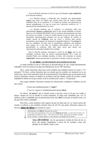 Instituto de Educación Secundaria “LEÓN FELIPE”, Benavente
Historia de la Filosofía: Descartes Salustiano Fdez. Viejo110
{Con la filosofía cartesiana se inicia lo que se ha llamado el giro subjetivista
de la filosofía moderna:
- Los filósofos griegos y medievales han sostenido una epistemología
realista: para ellos, los objetos que nuestra razón trata de conocer existen
realmente fuera de la conciencia. Y la verdad era siempre una adecuación de
nuestro entendimiento a lo que las cosas son (“adecuatio intellectus rei” =
adecuación del entendimiento a la cosa).
- La filosofía moderna, por el contrario, va construirse sobre una
epistemología idealista o subjetivista, pues lo que resulta indudable en primer
lugar no es la existencia del mundo, sino la existencia del pensamiento que trata
de conocer ese mundo. Y ahora la verdad consiste en que las ideas, que son
únicamente representaciones mentales con las que tratamos de conocer el
mundo, posean tal evidencia, sean tan claras y distintas para nuestro
pensamiento, que tengamos de antemano la seguridad subjetiva (=la certeza) de
que son verdaderas. Así pues, para el racionalismo cartesiano, sólo podemos
estar seguros de si una idea es verdadera observándola con la razón y
descubriendo su evidencia. Sólo tales ideas sirven para darnos una
representación adecuada/verdadera de la realidad.
Para la filosofía moderna, únicamente a través de las ideas -que no son
realidades existentes fuera de nuestro cogito/pensamiento, tal y como las
entendió Platón, sino entidades mentales, es decir, sólo existentes en nuestra
subjetividad- nuestro pensamiento se representa el mundo y trata de conocerlo.}
8.- las ideas y la demostración de la existencia de dios
La duda metódica le lleva a Descartes al descubrimiento de una verdad absolutamente
indudable: la de la existencia de algo que duda/piensa, de un “Yo” pensante.
Pero, ¿cómo demostrar ahora que existe también una realidad exterior al cogito o ‘Yo
pensante’? Es decir, ¿cómo demostrar que ese mundo que los sentidos me muestran no es un
sueño mío y que existe realmente fuera de mi pensamiento? El problema que en este punto ha de
resolver Descartes consiste en deducir la existencia real del mundo a partir de la única verdad
indudable/evidente con la que cuenta, la de la existencia del cogito o ‘Yo pensante’.
Para seguir adelante, Descartes enumera las afirmaciones verdaderas=evidentes con las
que cuenta:
- Existe una realidad pensante o “cogito”.
- Y esa res cogitans (=realidad pensante) piensa ideas..
En efecto, “yo pienso” que el mundo existe y que hay cosas en él que son verdes o
dulces, aunque tal vez el mundo no exista realmente, ni tenga esas cualidades que “yo” le
atribuyo, pero es indudable que mi pensamiento tiene esas ideas: la de que el mundo existe y la
de que tiene ciertas cualidades.
Pues bien, ¿cómo podemos estar seguros de que las ideas que mi ‘yo’ posee acerca del
mundo se refieren a una realidad existente fuera de mí? En este punto, Descartes repasa los
diversos tipos de ideas que maneja el cogito:
-
Ideas adventicias: son las que parecen venidas de fuera de mí, es
decir, del mundo, llegándome a través de los sentidos, como, por
ejemplo, la de caballo, verde o casa.
Refiriéndose a las IDEAS, Descartes ha escrito:
“De entre mis pensamientos, unos son como imágenes de cosas, y a éstos sólo conviene con
propiedad el nombre de ‘idea’... Pues bien, de esas ideas, unas parecen nacidas conmigo,
otras extrañas y venidas de fuera, y otras hechas o inventadas por mí mismo”.
 
