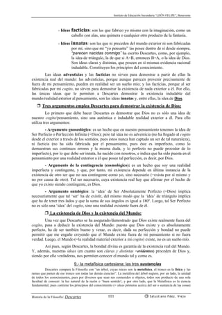 Instituto de Educación Secundaria “LEÓN FELIPE”, Benavente
Historia de la Filosofía: Descartes Salustiano Fdez. Viejo111
- Ideas facticias: son las que fabrico yo mismo con la imaginación, como un
caballo con alas, una quimera o cualquier otro producto de la fantasía.
- Ideas innatas: son las que ni proceden del mundo exterior ni son fabricadas
por mí, sino que mi “yo pensante” las posee dentro de sí desde siempre,
“parecen nacidas conmigo” ha escrito Descartes, como, por ejemplo,
la idea de triángulo, la de que si A=B, entonces B=A, o la idea de Dios.
Son ideas claras y distintas, que poseen en sí mismas evidencia racional
indudable. Constituyen los principios del conocimiento.
Las ideas adventicias y las facticias no sirven para demostrar a partir de ellas la
existencia real del mundo: las adventicias, porque aunque parecen provenir precisamente de
fuera de mi pensamiento, pueden en realidad ser un sueño mío; y las facticias, porque al ser
fabricadas por mi cogito, no sirven para demostrar la existencia de nada exterior a él. Por ello,
las únicas ideas que le permiten a Descartes demostrar la existencia indudable del
mundo/realidad exterior al pensamiento, son las ideas innatas y, entre ellas, la idea de Dios.
❒ Tres argumentos emplea Descartes para demostrar la existencia de Dios:
Lo primero que debe hacer Descartes es demostrar que Dios no es sólo una idea de
nuestro cogito/pensamiento, sino una auténtica e indudable realidad exterior a él. Para ello
utiliza tres argumentos:
- Argumento gnoseológico: es un hecho que en nuestro pensamiento tenemos la idea de
Ser Perfecto o Perfección Infinita (=Dios); pero tal idea no es adventicia (no ha llegado al cogito
desde el exterior a través de los sentidos, pues éstos nunca han captado un ser de tal naturaleza),
ni facticia (no ha sido fabricada por el pensamiento, pues éste es imperfecto, como lo
demuestran sus continuos errores y la misma duda, y lo perfecto no puede proceder de lo
imperfecto), por lo que debe ser innata, ha nacido con nosotros, e indica que ha sido puesta en el
pensamiento por una realidad exterior a él que posee tal perfección, es decir, por Dios.
- Argumento de la contingencia (cosmológico): es un hecho que soy una realidad
imperfecta y contingente, y que, por tanto, mi existencia depende en última instancia de la
existencia de otro ser que no sea contingente como yo, sino necesario (=exista por sí mismo y
no por causa de otro). Tal ser necesario, cuya existencia real hay que afirmar por el hecho de
que yo existo siendo contingente, es Dios.
- Argumento ontológico: la ‘idea’ de Ser Absolutamente Perfecto (=Dios) implica
necesariamente que tal ‘ser’ ha de existir, del mismo modo que la ‘idea’ de triángulo implica
que ha de tener tres lados y que la suma de sus ángulos es igual a 180º. Luego, tal Ser Perfecto
no es sólo una ‘idea’ del cogito, sino una realidad existente fuera de él.
❒ La existencia de Dios y la existencia del Mundo:
Una vez que Descartes se ha asegurado/demostrado que Dios existe realmente fuera del
cogito, pasa a deducir la existencia del Mundo: puesto que Dios existe y es absolutamente
perfecto, ha de ser también bueno y veraz, es decir, dada su perfección y bondad no puede
permitir que me engañe creyendo que el Mundo existe fuera de mi pensamiento si no fuera
verdad. Luego, el Mundo (=la realidad material exterior a mi cogito) existe, no es un sueño mío.
Así pues, según Descartes, la bondad divina es garantía de la existencia real del Mundo.
Y, además, nuestras ideas (en cuanto son claras y distintas =evidentes) proceden de Dios y,
siendo por ello verdaderas, nos permiten conocer el mundo tal y como es.
9.- la metafísica cartesiana: las tres sustancias
Descartes compara la Filosofía con “un árbol, cuyas raíces son la metafísica, el tronco es la física y las
ramas que parten de ese tronco son todas las demás ciencias”. La metáfora del árbol sugiere, por un lado, la unidad
de todos los conocimientos, pues por diversos que sean sus contenidos u objetos, todos son producto de una sola
facultad de conocer: la luz natural de la razón o ‘buen sentido’; y por otro lado, que la Metafísica es la ciencia
fundamental, pues contiene los principios del conocimiento (= ideas primeras acerca del ser o sustancia de las cosas)
 
