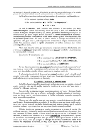 Instituto de Educación Secundaria “LEÓN FELIPE”, Benavente
Historia de la Filosofía: Descartes Salustiano Fdez. Viejo112
que han de servir de punto de partida al resto de las ciencias, las cuales, si se apoyan deductivamente en las verdades
primeras de la metafísica, tendrán la certeza de que los conocimientos así alcanzados serán verdaderos.
La Metafísica cartesiana sostiene que hay tres clases de sustancias o realidades básicas:
➩ Una sustancia espiritual infinita: DIOS.
➩ Dos sustancias finitas: ➽ el ESPÍRITU (“Yo pensante”).
➽ la MATERIA.
La idea de sustancia, para Descartes, hace referencia a una realidad que posee
existencia completa (=existe en sí misma y no en otra cosa), es decir, una realidad que no
necesita de ninguna otra para existir y que, además, permanece invariable por debajo de las
modificaciones que pueda adoptar. Escribe Descartes: “Cuando concebimos la ‘sustancia’
concebimos solamente una cosa que existe de tal manera que no tiene necesidad sino
de sí misma para existir”. Por tanto, en sentido estricto, el concepto de sustancia sólo es
aplicable a Dios, pues sólo Él, dada su perfección, no necesita de ninguna otra realidad para
existir. Pero, en sentido amplio, el espíritu y la materia son también sustancias, pues existen
con independencia mutua.
Ahora bien, Descartes afirma que las sustancias no pueden conocerse directamente, sino
a través de sus atributos (=propiedades esenciales) y sus modos (=accidentes o modificaciones
no esenciales de la sustancia).
Los atributos de las sustancias son:
- El de la sustancia divina: la PERFECCIÓN INFINITA.
- El de la sust. espiritual finita o ‘Yo’: el PENSAMIENTO.
- El de la sust. material finita: la EXTENSIÓN.
Por eso Descartes denomina ‘res cogitans’ a la sustancia espiritual, pues es una ‘cosa’
que piensa, y cuyos modos o accidentes son los diversos actos conscientes del pensamiento,
como tener ideas, dudar, entender, afirmar, negar, querer, imaginar, sentir, etc.
Y a la sustancia material, la denomina ‘res extensa’, es decir, ‘cosa’ extendida en el
espacio, cuyos modos o accidentes son tanto las diversas figuras geométricas que la materia
puede adoptar, como sus movimientos en el espacio.
10.- la física cartesiana: el mecanicismo
En la filosofía cartesiana, Dios garantiza, por un lado, que existe una realidad exterior al
cogito, y por otro lado, que tal realidad material o Mundo es tal y como mis ‘ideas claras y
distintas’ (=evidentes) lo piensan.
Pero, no todas las ideas que maneja nuestro pensamiento son ‘claras y distintas’. Según
Descartes, sólo aquellas ideas que se refieren a las llamadas cualidades primarias de los objetos,
como son las de espacio y movimiento, poseen la claridad y distinción necesarias para que la
razón las considere verdaderas.
Mientras que todas aquellas ideas que maneja nuestro pensamiento y que se refieren a lo
que Descartes denomina cualidades secundarias de los objetos, como son las de sonido, sabor,
tacto, olor, etc., no poseen la claridad y distinción que toda idea necesita para que la razón la
considere verdadera y nos proporcione una representación adecuada de la realidad.
El único Mundo que nuestra razón concibe con evidencia no es este de nuestra vida
cotidiana, conocido a través de los sentidos y sometido a fluctuaciones de muy diverso tipo, sino
uno compuesto de líneas, ángulos y figuras geométricas que se mueven en el espacio. Para
Descartes, el mundo físico o material es un colosal mecanismo de relojería creado y puesto
en movimiento inicialmente por Dios, pero que ahora se mueve por sí mismo en virtud de
ciertas leyes físicas, como por ejemplo, el principio de inercia (“cuando una parte de la
materia ha empezado a moverse, no hay razón alguna para pensar que dejará de
 