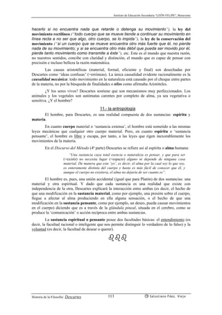 Instituto de Educación Secundaria “LEÓN FELIPE”, Benavente
Historia de la Filosofía: Descartes Salustiano Fdez. Viejo113
hacerlo si no encuentra nada que retarde o detenga su movimiento”), la ley del
movimiento rectilíneo (“todo cuerpo que se mueve tiende a continuar su movimiento en
línea recta a no ser que algo, otro cuerpo, se lo impida”), la ley de la conservación del
movimiento (“si un cuerpo que se mueve encuentra otro más fuerte que él, no pierde
nada de su movimiento; y si se encuentra otro más débil que pueda ser movido por él,
pierde tanto movimiento como transmite a éste”), etc. Este es el mundo que nuestra razón,
no nuestros sentidos, concibe con claridad y distinción, el mundo que es capaz de pensar con
precisión e incluso belleza la razón matemática.
Las causas aristotélicas (material, formal, eficiente y final) son desechadas por
Descartes como ‘ideas confusas’ (=erróneas). La única causalidad evidente racionalmente es la
causalidad mecánica: todo movimiento en la naturaleza está causado por el choque entre partes
de la materia, no por la búsqueda de finalidades o télos como afirmaba Aristóteles.
¿Y los seres vivos? Descartes sostiene que son mecanismos muy perfeccionados. Los
animales y los vegetales son autómatas carentes por completo de alma, ya sea vegetativa o
sensitiva. ¿Y el hombre?
11.- la antropología
El hombre, para Descartes, es una realidad compuesta de dos sustancias: espíritu y
materia.
En cuanto cuerpo material o ‘sustancia extensa’, el hombre está sometido a las mismas
leyes mecánicas que cualquier otro cuerpo material. Pero, en cuanto espíritu o ‘sustancia
pensante’, el hombre es libre y escapa, por tanto, a las leyes que rigen inexorablemente los
movimientos de la materia.
En el Discurso del Método (4ª parte) Descartes se refiere así al espíritu o alma humana:
“Una sustancia cuya total esencia o naturaleza es pensar, y que para ser
(=existir) no necesita lugar (=espacio) alguno ni depende de ninguna cosa
material. De manera que este ‘yo’, es decir, el alma por la cual soy lo que soy,
es enteramente distinta del cuerpo y hasta es más fácil de conocer que él, y
aunque el cuerpo no existiera, el alma no dejaría de ser cuanto es”.
El hombre es, pues, una unión accidental (igual que para Platón) de dos sustancias: una
material y otra espiritual. Y dado que cada sustancia es una realidad que existe con
independencia de la otra, Descartes explicará la interacción entre ambas (es decir, el hecho de
que una modificación en la sustancia material, como por ejemplo, una presión sobre el cuerpo,
llegue a afectar al alma produciendo en ella alguna sensación, o el hecho de que una
modificación en la sustancia pensante, como por ejemplo, un deseo, pueda causar movimientos
en el cuerpo) diciendo que es a través de la glándula pineal, situada en el cerebro, como se
produce la ‘comunicación’ o acción recíproca entre ambas sustancias.
La sustancia espiritual o pensante posee dos facultades básicas: el entendimiento (es
decir, la facultad racional o inteligente que nos permite distinguir lo verdadero de lo falso) y la
voluntad (es decir, la facultad de desear o querer).
 