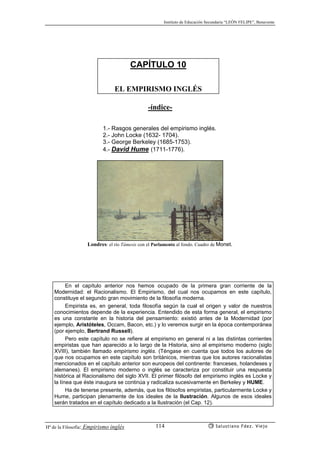 Instituto de Educación Secundaria “LEÓN FELIPE”, Benavente
Hª de la Filosofía: Empirismo inglés Salustiano Fdez. Viejo114
CAPÍTULO 10
EL EMPIRISMO INGLÉS
-índice-
1.- Rasgos generales del empirismo inglés.
2.- John Locke (1632- 1704).
3.- George Berkeley (1685-1753).
4.- David Hume (1711-1776).
Londres: el río Támesis con el Parlamento al fondo. Cuadro de Monet.
En el capítulo anterior nos hemos ocupado de la primera gran corriente de la
Modernidad: el Racionalismo. El Empirismo, del cual nos ocupamos en este capítulo,
constituye el segundo gran movimiento de la filosofía moderna.
Empirista es, en general, toda filosofía según la cual el origen y valor de nuestros
conocimientos depende de la experiencia. Entendido de esta forma general, el empirismo
es una constante en la historia del pensamiento: existió antes de la Modernidad (por
ejemplo, Aristóteles, Occam, Bacon, etc.) y lo veremos surgir en la época contemporánea
(por ejemplo, Bertrand Russell).
Pero este capítulo no se refiere al empirismo en general ni a las distintas corrientes
empiristas que han aparecido a lo largo de la Historia, sino al empirismo moderno (siglo
XVIII), también llamado empirismo inglés. (Téngase en cuenta que todos los autores de
que nos ocupamos en este capítulo son británicos, mientras que los autores racionalistas
mencionados en el capítulo anterior son europeos del continente: franceses, holandeses y
alemanes). El empirismo moderno o inglés se caracteriza por constituir una respuesta
histórica al Racionalismo del siglo XVII. El primer filósofo del empirismo inglés es Locke y
la línea que éste inaugura se continúa y radicaliza sucesivamente en Berkeley y HUME.
Ha de tenerse presente, además, que los filósofos empiristas, particularmente Locke y
Hume, participan plenamente de los ideales de la Ilustración. Algunos de esos ideales
serán tratados en el capítulo dedicado a la Ilustración (el Cap. 12).
 