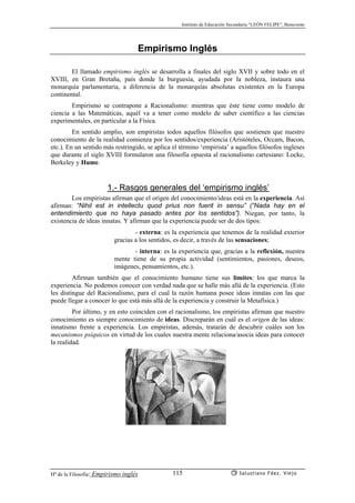 Instituto de Educación Secundaria “LEÓN FELIPE”, Benavente
Hª de la Filosofía: Empirismo inglés Salustiano Fdez. Viejo115
Empirismo Inglés
El llamado empirismo inglés se desarrolla a finales del siglo XVII y sobre todo en el
XVIII, en Gran Bretaña, país donde la burguesía, ayudada por la nobleza, instaura una
monarquía parlamentaria, a diferencia de la monarquías absolutas existentes en la Europa
continental.
Empirismo se contrapone a Racionalismo: mientras que éste tiene como modelo de
ciencia a las Matemáticas, aquél va a tener como modelo de saber científico a las ciencias
experimentales, en particular a la Física.
En sentido amplio, son empiristas todos aquellos filósofos que sostienen que nuestro
conocimiento de la realidad comienza por los sentidos/experiencia (Aristóteles, Occam, Bacon,
etc.). En un sentido más restringido, se aplica el término ‘empirista’ a aquellos filósofos ingleses
que durante el siglo XVIII formularon una filosofía opuesta al racionalismo cartesiano: Locke,
Berkeley y Hume.
1.- Rasgos generales del ‘empirismo inglés’
Los empiristas afirman que el origen del conocimiento/ideas está en la experiencia. Así
afirman: “Nihil est in intellectu quod prius non fuerit in sensu” (“Nada hay en el
entendimiento que no haya pasado antes por los sentidos”). Niegan, por tanto, la
existencia de ideas innatas. Y afirman que la experiencia puede ser de dos tipos:
- externa: es la experiencia que tenemos de la realidad exterior
gracias a los sentidos, es decir, a través de las sensaciones;
- interna: es la experiencia que, gracias a la reflexión, nuestra
mente tiene de su propia actividad (sentimientos, pasiones, deseos,
imágenes, pensamientos, etc.).
Afirman también que el conocimiento humano tiene sus límites: los que marca la
experiencia. No podemos conocer con verdad nada que se halle más allá de la experiencia. (Esto
les distingue del Racionalismo, para el cual la razón humana posee ideas innatas con las que
puede llegar a conocer lo que está más allá de la experiencia y construir la Metafísica.)
Por último, y en esto coinciden con el racionalismo, los empiristas afirman que nuestro
conocimiento es siempre conocimiento de ideas. Discreparán en cuál es el origen de las ideas:
innatismo frente a experiencia. Los empiristas, además, tratarán de descubrir cuáles son los
mecanismos psíquicos en virtud de los cuales nuestra mente relaciona/asocia ideas para conocer
la realidad.
 