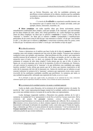Instituto de Educación Secundaria “LEÓN FELIPE”, Benavente
Hª de la Filosofía: Empirismo inglés Salustiano Fdez. Viejo117
que ya hiciera Descartes, que sólo las cualidades primarias que
percibimos existen realmente en los objetos, mientras que las cualidades
secundarias son puramente subjetivas, existen sólo en nuestra mente, no
en los objetos.
- Y a través de la reflexión (o experiencia sensible interna): son
las sensaciones que el espíritu tiene de su propia actividad, como por
ejemplo, deseos, emociones, recuerdos, etc.
✘ Ideas complejas: son todas aquellas ideas que forma activamente nuestro
entendimiento combinando ideas simples, como por ejemplo, la de ‘manzana’, que está formada
por las ideas simples de color, sabor, olor, forma geométrica, etc. Locke distingue tres grandes
clases de ideas complejas: las ideas que se refieren a sustancias (=‘cosas’), como la idea de
‘manzana’ u ‘hombre’; las ideas que se refieren a modos (=propiedades o modificaciones
particulares de las cosas) como la idea de que ‘esta manzana es reineta’ o la de que ‘este hombre
es alto’; y las ideas que se refieren a relaciones (=conexiones existentes entre las cosas), como
la idea de que ‘la manzana está en el árbol’ o la de que ‘este hombre es hijo de aquél’.
➎ La idea de sustancia:
Vamos a detenernos en el análisis que hace Locke de la idea de sustancia. Tal idea es
compleja, pues está siempre compuesta por una serie de ideas simples. Tomemos una sustancia
cualquiera como, por ejemplo, una manzana. ¿Qué percibimos de ella, es decir, qué experiencia
sensible tenemos de tal sustancia?: un cierto olor, una figura, un tamaño, un olor, un sabor, una
sensación suave al tacto, etc.; es decir, un conjunto de ideas simples. Pero, ¿es la manzana
solamente el conjunto de tales ideas simples? Locke piensa que no, que el olor, el color, la
figura, etc. no son la manzana, son el olor de la manzana, el color de la manzana, etc. Entonces,
¿en qué consiste la sustancia de la ‘manzana’ a la que atribuímos esas cualidades que captan
nuestros sentidos? Locke afirma que puesto que de lo único que tenemos experiencia es del
color (de la manzana), del olor (de la manzana), etc., hemos de concluír que no sabemos en qué
consiste realmente la sustancia de la ‘manzana’, sustancia que suponemos existe como soporte
invariable de las cambiantes cualidades sensibles que percibimos. La sustancia, por tanto, es
una realidad incognoscible: utilizando una expresión de Locke, es un no sé qué.
De lo afirmado se sigue que, según Locke, no conocemos el ser sustancial de las cosas, conocemos
solamente aquello que la experiencia sensible nos muestra. Tal es el límite de nuestro conocimiento.
➏ La existencia de la realidad exterior a la mente o realidad material:
Locke no dudó, como Descartes, de la existencia de la realidad exterior a la mente. Su
noción de ‘idea’ como representación/imagen mental de la realidad, conlleva la afirmación de
que existe una realidad exterior a la mente de la cual las ideas son representantes.
Locke distingue (siguiendo también a Descartes) tres grandes ámbitos de lo real o
sustancias: la realidad del Yo (o ‘pensamiento’), la de Dios y la de los Cuerpos materiales. De la
existencia del propio Yo pensante tenemos certeza intuitiva, es decir,
conocemos/experimentamos su existencia de modo inmediato por reflexión. De la existencia de
Dios tenemos certeza demostrativa, es decir, estamos seguros de su existencia porque podemos
demostrarlo (utilizando el principio de causalidad, Locke, como antes que él Tomás de Aquino,
llega a demostrar que Dios es la causa primera de nuestra existencia). Y de la existencia de los
Cuerpos materiales tenemos certeza sensitiva, es decir, las sensaciones que ellos nos causan son
suficiente prueba de que existen realmente.
 