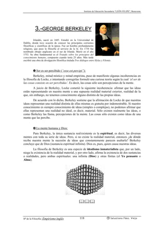 Instituto de Educación Secundaria “LEÓN FELIPE”, Benavente
Hª de la Filosofía: Empirismo inglés Salustiano Fdez. Viejo118
3.-GEORGE BERKELEY
Irlandés, nació en 1685. Estudió en la Universidad de
Dublín, donde tuvo ocasión de conocer las principales corrientes
filosóficas y científicas de la época. Fue un hombre profundamente
religioso, que puso la filosofía al servicio de la fe. En 1734 fue
nombrado obispo anglicano en el sur de Irlanda. Murió en el año
1753. Su obra fundamental es el Tratado sobre los principios del
conocimiento humano, compuesto cuando tenía 25 años. Más tarde
escribió una obra de divulgación filosófica titulada Tres diálogos entre Hylas y Filonús.
➊ Ser es ser percibido (“esse est percipi”):
Berkeley, mitad místico y mitad empirista, puso de manifiesto algunas incoherencias en
la filosofía de Locke, e intentando corregirlas formuló una curiosa teoría según la cual ‘el ser de
las cosas consiste en ser percibidas’. Es decir, las cosas sólo son percepciones de la mente.
A juicio de Berkeley, Locke cometió la siguiente incoherencia: afirmar que las ideas
están representando en nuestra mente a una supuesta realidad material exterior, realidad de la
que, sin embargo, no tenemos conocimiento alguno distinto de las propias ideas.
De acuerdo con lo dicho, Berkeley sostiene que la afirmación de Locke de que nuestras
ideas representan una realidad distinta de ellas mismas es gratuíta por indemostrable. Si nuestro
conocimiento es siempre conocimiento de ideas (simples o complejas), no podemos afirmar que
ellas representan una realidad no ideal, es decir, material. Sólo existen realmente las ideas, o
como Berkeley las llama, percepciones de la mente. Las cosas sólo existen como ideas de una
mente que las percibe.
➋ La mente humana y Dios:
Para Berkeley, la única sustancia real/existente es la espiritual, es decir, las diversas
mentes con toda su serie de ideas. Pero, si no existe la realidad material, entonces ¿de dónde
recibe nuestra mente la sucesión de ideas que constantemente parecen asaltarla? Berkeley
concluye que de Dios (sustancia espiritual infinita). Dios es, pues, quien causa nuestras ideas.
La filosofía de Berkeley es una especie de idealismo inmaterialista que, por un lado,
niega la existencia de la realidad material, y por otro lado, afirma la existencia de dos sustancias
o realidades, pero ambas espirituales: una infinita (Dios) y otras finitas (el Yo pensante o
Alma).
 