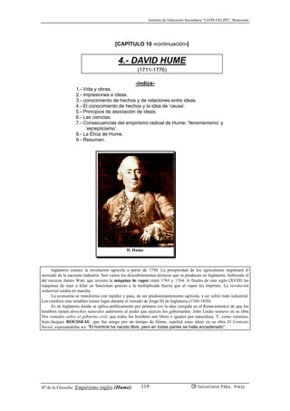 Instituto de Educación Secundaria “LEÓN FELIPE”, Benavente
Hª de la Filosofía: Empirismo inglés (Hume) Salustiano Fdez. Viejo119
[CAPÍTULO 10 -continuación-]
4.- DAVID HUME
(1711-1776)
-índice-
1.- Vida y obras.
2.- impresiones e ideas.
3.- conocimiento de hechos y de relaciones entre ideas.
4.- El conocimiento de hechos y la idea de ‘causa’.
5.- Principios de asociación de ideas.
6.- Las ciencias.
7.- Consecuencias del empirismo radical de Hume: ‘fenomenismo’ y
‘escepticismo’.
8.- La Ética de Hume.
9.- Resumen.
D. Hume
Inglaterra conoce la revolución agrícola a partir de 1750. La prosperidad de los agricultores impulsará el
mercado de la naciente industria. Son varios los descubrimientos técnicos que se producen en Inglaterra. Sobresale el
del escocés James Watt, que inventa la máquina de vapor entre 1763 y 1764. A finales de este siglo (XVIII) las
máquinas de tejer e hilar ya funcionan gracias a la multiplicada fuerza que el vapor les imprime. La revolución
industrial estaba en marcha.
La economía se transforma con rapidez y pasa, de ser predominantemente agrícola, a ser sobre todo industrial.
Los cambios más notables tienen lugar durante el reinado de Jorge III de Inglaterra (1760-1820).
Es en Inglaterra donde se aplica políticamente por primera vez la idea (surgida en el Renacimiento) de que los
hombres tienen derechos naturales anteriores al poder que ejercen los gobernantes. John Locke sostuvo en su obra
Dos tratados sobre el gobierno civil, que todos los hombres son libres e iguales por naturaleza. Y, como veremos,
Jean-Jacques ROUSSEAU, que fue amigo por un tiempo de Hume, repetirá estas ideas en su obra El Contrato
Social, expresándolas así: “El hombre ha nacido libre, pero en todas partes se halla encadenado”.
 