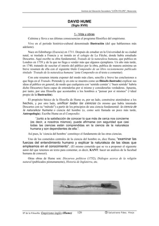 Instituto de Educación Secundaria “LEÓN FELIPE”, Benavente
Hª de la Filosofía: Empirismo inglés (Hume) Salustiano Fdez. Viejo120
DAVID HUME
(Siglo XVIII)
1.- Vida y obras
Culmina y lleva a sus últimas consecuencias el programa filosófico del empirismo.
Vive en el periodo histórico-cultural denominado Ilustración (del que hablaremos más
adelante).
Nace en Edimburgo (Escocia) en 1711. Después de estudiar en la Universidad de su ciudad
natal, se traslada a Francia y se instala en el colegio de La Flèche, donde había estudiado
Descartes. Aquí escribe su obra fundamental, Tratado de la naturaleza humana, que publica en
Londres en 1739 y de la que no llega a vender más que algunos ejemplares. Un año más tarde,
en 1740, tratando de suscitar el interés del público por la obra, publica de manera anónima un
breve resumen de ella con el siguiente título Compendio de un libro recientemente publicado
titulado ‘Tratado de la naturaleza humana’ (este Compendio es el texto a comentar).
Con este resumen intenta exponer del modo más claro, sencillo y breve las conclusiones a
que llega en el Tratado. Pretende (y en esto se muestra como un filósofo ilustrado) explicar sus
ideas al público en general, de modo que cualquiera con ‘sentido común’ ( ‘buen sentido’ habría
dicho Descartes) fuera capaz de entenderlas por sí mismo y considerarlas verdaderas. Apuesta,
por tanto, por una filosofía que acostumbre a los hombres a “pensar por sí mismos” (=ideal
propio de la Ilustración).
El propósito básico de la filosofía de Hume es, por un lado, construírse ateniéndose a los
hechos, y por otro lado, unificar todas las ciencias (lo mismo que había intentado
Descartes con su “método”) a partir de los principios de una ciencia fundamental: la ciencia de
la naturaleza humana o ciencia del hombre (o, como será llamada un poco más tarde,
Antropología). Escribe Hume en el Compendio:
“Junto a la satisfacción de conocer lo que más de cerca nos concierne
(es decir, a nosotros mismos), puede afirmarse con seguridad que casi
todas las ciencias están comprendidas en la ciencia de la naturaleza
humana y son dependientes de ella.”.
Así pues, la ‘ciencia del hombre’ constituye el fundamento de las otras ciencias.
Uno de los cometidos centrales de la ciencia del hombre es, dice Hume, “examinar las
fuerzas del entendimiento humano y explicar la naturaleza de las ideas que
empleamos en el conocimiento”. (El mismo cometido que se va a proponer el siguiente
autor del que tenemos un texto para comentar, es decir, KANT: hacer un análisis de la facultad
humana de conocer).
Otras obras de Hume son: Discursos políticos (1752), Diálogos acerca de la religión
natural (publicados póstumamente), Historia de Inglaterra, etc.
 