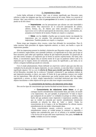 Instituto de Educación Secundaria “LEÓN FELIPE”, Benavente
Hª de la Filosofía: Empirismo inglés (Hume) Salustiano Fdez. Viejo121
2.- impresiones e ideas
Locke había utilizado el término ‘idea’ con el mismo significado que Descartes: para
referirse a todas las imágenes que hay en la mente acerca de las cosas. Hume va a reservar el
término ‘idea’ para referirse a una clase de percepciones de la mente. Lo que percibe la mente
puede ser de dos clases:
✏ Impresiones: son las percepciones que afectan con más intensidad a
nuestra mente. Hay impresiones de la sensación (percepción de colores,
sabores, formas, etc., de objetos que están presentes a los sentidos) e
impresiones de la reflexión (percepción de emociones, deseos, sentimientos, etc.
actuantes en el interior de la mente). Pueden ser simples o complejas.
✏ Ideas: son las copias o huellas que en nuestra mente van dejando las
impresiones una vez pasadas. Son percepciones menos intensas que las
impresiones. También pueden ser simples o complejas.
Hume niega que tengamos ideas innatas, como han afirmado los racionalistas. Para él,
todas nuestras ideas proceden de alguna impresión anterior, es decir, son huella o copia de
impresiones pasadas.
Sólo las impresiones poseen la claridad y distinción que Descartes exigía a las ideas. Éstas,
por el contrario, según Hume, son a menudo confusas y su significado no es claro, por lo que se
hace necesario, para saber qué significan, indicar de qué impresión proceden. El significado de
una idea remite siempre a la impresión que la formó en nuestro espíritu/mente. Por tanto, dice
Hume, si encontramos alguna idea en nuestra mente de la que no podemos indicar cuál es la
impresión que la originó, hemos de rechazarla, pues carece de significado y, por tanto, no se
refiere a ninguna realidad que pueda ser conocida.
Con el citado planteamiento, Hume defiende un empirismo radical: para que una idea sea
verdadera ha de proceder de alguna impresión, en caso contrario, es una idea falsa (=carente de
significado alguno). Tal va a ser el criterio de Hume para decidir qué ideas son verdaderas
(el de Descartes, recordad, fue la evidencia=“claridad y distinción”): que podamos indicar de
qué impresión proceden, es decir, son copia. El límite de lo que podemos conocer con verdad
son las impresiones. Más allá de las impresiones que recibe nuestra mente sólo hay engaño,
superstición y errores, es decir, simple especulación (=actividad intelectual que recae sobre
objetos inexistentes o sobre objetos de los que no cabe tener ningún conocimiento).
3.- conocimiento de hechos y de relaciones entre ideas
Dos son los tipos de conocimiento que nuestra facultad racional alcanza a obtener:
✏ Conocimiento de relaciones entre ideas: es el que
consigue nuestro entendimiento relacionando ideas, por tanto, sin acudir
a las impresiones. Así, por ejemplo, la proposición “el todo es mayor
que cualquiera de sus partes” es verdadera no porque se refiera a algún
hecho del que podamos tener impresión (=experiencia sesnible), sino
que su verdad es conocida por nuestro entendimiento únicamente
poniendo en relación las ideas de ‘todo’ y ‘parte’. Todos los
conocimientos de la Lógica y de las Matemáticas los obtiene nuestro
entendimiento de este modo: relacionando ideas.
Estos conocimientos poseen evidencia racional, es decir, el
entendimiento conoce su verdad porque lo contrario es imposible e
implica una contradicción, pero no se refieren a la realidad empírica
(=los hechos de los que cabe tener experiencia). Son, pues, verdades de
razón, verdades necesarias siempre.
 
