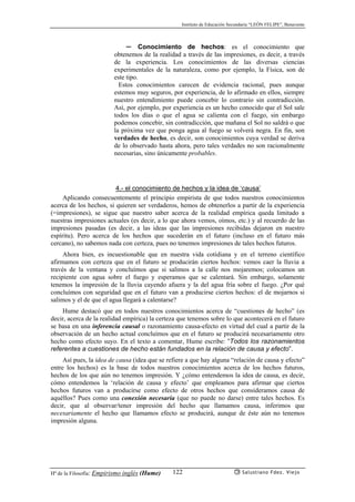 Instituto de Educación Secundaria “LEÓN FELIPE”, Benavente
Hª de la Filosofía: Empirismo inglés (Hume) Salustiano Fdez. Viejo122
✏ Conocimiento de hechos: es el conocimiento que
obtenemos de la realidad a través de las impresiones, es decir, a través
de la experiencia. Los conocimientos de las diversas ciencias
experimentales de la naturaleza, como por ejemplo, la Física, son de
este tipo.
Estos conocimientos carecen de evidencia racional, pues aunque
estemos muy seguros, por experiencia, de lo afirmado en ellos, siempre
nuestro entendimiento puede concebir lo contrario sin contradicción.
Así, por ejemplo, por experiencia es un hecho conocido que el Sol sale
todos los días o que el agua se calienta con el fuego, sin embargo
podemos concebir, sin contradicción, que mañana el Sol no saldrá o que
la próxima vez que ponga agua al fuego se volverá negra. En fin, son
verdades de hecho, es decir, son conocimientos cuya verdad se deriva
de lo observado hasta ahora, pero tales verdades no son racionalmente
necesarias, sino únicamente probables.
4.- el conocimiento de hechos y la idea de ‘causa’
Aplicando consecuentemente el principio empirista de que todos nuestros conocimientos
acerca de los hechos, si quieren ser verdaderos, hemos de obtenerlos a partir de la experiencia
(=impresiones), se sigue que nuestro saber acerca de la realidad empírica queda limitado a
nuestras impresiones actuales (es decir, a lo que ahora vemos, oímos, etc.) y al recuerdo de las
impresiones pasadas (es decir, a las ideas que las impresiones recibidas dejaron en nuestro
espíritu). Pero acerca de los hechos que sucederán en el futuro (incluso en el futuro más
cercano), no sabemos nada con certeza, pues no tenemos impresiones de tales hechos futuros.
Ahora bien, es incuestionable que en nuestra vida cotidiana y en el terreno científico
afirmamos con certeza que en el futuro se producirán ciertos hechos: vemos caer la lluvia a
través de la ventana y concluímos que si salimos a la calle nos mojaremos; colocamos un
recipiente con agua sobre el fuego y esperamos que se calentará. Sin embargo, solamente
tenemos la impresión de la lluvia cayendo afuera y la del agua fría sobre el fuego. ¿Por qué
concluímos con seguridad que en el futuro van a producirse ciertos hechos: el de mojarnos si
salimos y el de que el agua llegará a calentarse?
Hume destacó que en todos nuestros conocimientos acerca de “cuestiones de hecho” (es
decir, acerca de la realidad empírica) la certeza que tenemos sobre lo que acontecerá en el futuro
se basa en una inferencia causal o razonamiento causa-efecto en virtud del cual a partir de la
observación de un hecho actual concluímos que en el futuro se producirá necesariamente otro
hecho como efecto suyo. En el texto a comentar, Hume escribe: “Todos los razonamientos
referentes a cuestiones de hecho están fundados en la relación de causa y efecto”.
Así pues, la idea de causa (idea que se refiere a que hay alguna “relación de causa y efecto”
entre los hechos) es la base de todos nuestros conocimientos acerca de los hechos futuros,
hechos de los que aún no tenemos impresión. Y ¿cómo entendemos la idea de causa, es decir,
cómo entendemos la ‘relación de causa y efecto’ que empleamos para afirmar que ciertos
hechos futuros van a producirse como efecto de otros hechos que consideramos causa de
aquéllos? Pues como una conexión necesaria (que no puede no darse) entre tales hechos. Es
decir, que al observar/tener impresión del hecho que llamamos causa, inferimos que
necesariamente el hecho que llamamos efecto se producirá, aunque de éste aún no tenemos
impresión alguna.
 