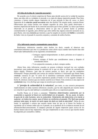 Instituto de Educación Secundaria “LEÓN FELIPE”, Benavente
Hª de la Filosofía: Empirismo inglés (Hume) Salustiano Fdez. Viejo123
✰Crítica de la idea de ‘conexión necesaria’:
De acuerdo con el criterio empirista de Hume para decidir acerca de la verdad de nuestras
ideas, una idea sólo es verdadera si procede o es copia de alguna impresión pasada. Pues bien,
¿tenemos o hemos tenido alguna impresión de la que proceda la idea de causa, es decir,
impresión de la relación causal necesaria entre dos hechos? De ningún modo, contesta Hume.
Observamos que ciertos hechos son siempre seguidos de otros, pero jamás observamos o
tenemos impresión del hecho de la conexión necesaria que lo hace posible. Lo único que hemos
observado en el pasado y observamos ahora es que tras el primer hecho se produce
constantemente el segundo, pero afirmar que entre ambos hay alguna conexión necesaria no es,
para Hume, sino una creencia que tenemos y que ha surgido en nosotros del hábito o costumbre
de haber visto en el pasado la sucesión conjunta y constante de ambos hechos.
✰La inferencia causal o razonamiento causa-efecto:
Realizamos inferencias causales entre hechos (es decir, cuando al observar uno
concluímos/inferimos que otro va a producirse como efecto suyo) cuando tales hechos han sido
observados habitualmente en las siguientes circunstancias:
- Contiguos espacio-temporalmente: es decir, próximos en el espacio y
en el tiempo.
- Primero siempre el hecho que consideramos causa y después el
considerado efecto.
- Y en conjunción constante, es decir, siempre unidos.
Ahora bien, tales inferencias causales no poseen evidencia racional (no son verdades
necesarias), pues podemos pensar lo contrario de lo que en ellas se afirma sin contradicción
lógica alguna. Entonces, ¿qué tipo de certeza poseen, es decir, por qué las aceptamos
firmemente? Porque presentan una certeza de carácter instintivo (=irracional) que Hume llama
creencia: creencia en que “el curso de la naturaleza continuará siendo uniformemente el
mismo”, es decir, que si en nuestra experiencia pasada al hecho A le ha seguido siempre el
hecho B, entonces creemos que eso mismo ocurrirá en el futuro. Esta creencia es una especie de
sentimiento muy vivo (feeling) que surge en nosotros por costumbre.
El ‘principio de uniformidad de la naturaleza’, por tanto, es una creencia presupuesta
implícitamente en todas nuestras inferencias causales, que ha sido adquirida por nuestra mente
en virtud de lo que ha sido habitual o costumbre para ella en su experiencia pasada.
Escribe Hume en el texto a comentar: “Estamos determinados solamente por la
costumbre a suponer el futuro en conformidad con el pasado... No es, pues, la razón,
la guía de la vida humana, sino la costumbre. Solamente ella determina a la mente a
suponer, en todos los casos, que el futuro es conforme al pasado. Por fácil que pueda
parecer este paso, la razón no será capaz de darlo en toda la eternidad”. Dicho de otro
modo: la seguridad o certeza que nuestra mente tiene de que en el futuro los hechos se
sucederán con el mismo orden que en el pasado, no es producto de la evidencia racional de tal
afirmación/idea/conocimiento, ni tampoco procede de alguna impresión (pues acerca de los
hechos futuros aún no hay impresión), sino que simplemente es una creencia que nuestra mente
ha adquirido por costumbre o hábito.
 