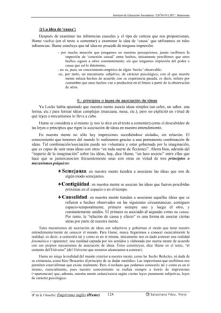 Instituto de Educación Secundaria “LEÓN FELIPE”, Benavente
Hª de la Filosofía: Empirismo inglés (Hume) Salustiano Fdez. Viejo124
✰La idea de ‘causa’:
Después de examinar las inferencias causales y el tipo de certeza que nos proporcionan,
Hume vuelve (en el texto a comentar) a examinar la idea de ‘causa’ que utilizamos en tales
inferencias. Hume concluye que tal idea no procede de ninguna impresión:
- por mucha atención que pongamos en nuestras percepciones, jamás recibimos la
impresión de ‘conexión causal’ entre hechos, únicamente percibimos que unos
hechos siguen a otros constantemente, sin que tengamos impresión del poder o
causa que así lo determina;
- no es, pues, un conocimiento empírico de algún ‘hecho’ observable;
-es, por tanto, un mecanismo subjetivo, de carácter psicológico, con el que nuestra
mente enlaza hechos de acuerdo con su experiencia pasada, es decir, infiere por
costumbre que unos hechos van a producirse en el futuro a partir de la observación
de otros.
5.- principios o leyes de asociación de ideas
Ya Locke había apuntado que nuestra mente asocia ideas simples (un color, un sabor, una
forma, etc.) para formar ideas complejas (manzana, mesa, etc.), pero no explicitó en virtud de
qué leyes o mecanismos lo lleva a cabo.
Hume se considera a sí mismo (y nos lo dice en el texto a comentar) como el descubridor de
las leyes o principios que rigen la asociación de ideas en nuestro entendimiento.
En nuestra mente no sólo hay impresiones sucediéndose aisladas, sin relación. El
conocimiento que tenemos del mundo lo realizamos gracias a una permanente combinación de
ideas. Tal combinación/asociación puede ser voluntaria y estar gobernada por la imaginación,
que es capaz de unir unas ideas con otras “en toda suerte de ficciones”. Ahora bien, además del
“imperio de la imaginación” sobre las ideas, hay, dice Hume, “un lazo secreto” entre ellas que
hace que se junten/asocien frecuentemente unas con otras en virtud de tres principios o
mecanismos psíquicos:
♣ Semejanza: en nuestra mente tienden a asociarse las ideas que son de
algún modo semejantes.
♣Contigüidad: en nuestra mente se asocian las ideas que fueron percibidas
próximas en el espacio o en el tiempo.
♣ Causalidad: en nuestra mente tienden a asociarse aquellas ideas que se
refieren a hechos observados en las siguientes circunstancias: contiguos
espacio-temporalmente, primero siempre uno y luego el otro, y
constantemente unidos. El primero es asociado al segundo como su causa.
Por tanto, la “relación de causa y efecto” es una forma de asociar ciertas
ideas por parte de nuestra mente.
Tales mecanismos de asociación de ideas son subjetivos y gobiernan el modo que tiene nuestro
entendimiento/mente de conocer el mundo. Para Hume, nunca llegaremos a conocer esencialmente la
realidad, es decir, a conocerla tal y como es en sí misma, únicamente nos es dado conocer una realidad
fenoménica (=aparente): una realidad captada por los sentidos y elaborada por nuetra mente de acuerdo
con sus propios mecanismos de asociación de ideas. Éstos constituyen, dice Hume en el texto, “el
cemento del Universo” (del Universo que nosotros alcanzamos a conocer).
Hume no niega la realidad del mundo exterior a nuestra mente, como ha hecho Berkeley, ni duda de
su existencia, como hizo Descartes al principio de su dudar metódico. Las impresiones que recibimos nos
permiten creer/afirmar que existe realmente. Pero sí rechaza que podamos conocerlo tal y como es en sí
mismo, esencialmente, pues nuestro conocimiento se realiza siempre a través de impresiones
(=apariencias) que, además, nuestra mente enlaza/asocia según ciertas leyes puramente subjetivas, leyes
de carácter psicológico.
 