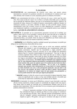 Instituto de Educación Secundaria “LEÓN FELIPE”, Benavente
Hª de la Filosofía: Empirismo inglés (Hume) Salustiano Fdez. Viejo125
6.- las ciencias
MATEMÁTICAS: son conocimientos de relación entre ideas, que poseen certeza
demostrativa o racional (=no podemos concebir sin contradicción lo contrario de lo que
ellas afirman). Son verdades de razón, necesarias, pero no se refieren a los hechos.
FÍSICA: son conocimientos de hechos, y de las relaciones de causa y efecto que hay entre
ellos. Pero como la idea de ‘causa’ no se refiere a un hecho observable, pues ya sabemos
que no procede de impresión alguna, sino que es un mecanismo psicológico, subjetivo, de
asociación de ideas, entonces la verdad de nuestros conocimientos empíricos basados en
inferencias causales y, por tanto, referidos al futuro, es sólo probable aunque nuestro
entendimiento siente una vivísima creencia en ellos adquirida por costumbre. Creencia
cuyo fundamento implícito es un principio que ni es una verdad de razón ni una verdad de
hecho: el principio de uniformidad de la naturaleza.
METAFÍSICA: al pretender ser un conocimiento puramente racional de la realidad, que
aspira a saber cuál es el ser invariable y esencial de las cosas más allá de su variable ser
físico (=que podemos percibir), Hume no la considera en absoluto ciencia, sino
especulación falsa y sin sentido. Entre las ideas de la Metafísica que Hume analiza para
mostrar su falsedad están la de sustancia espiritual y material:
- sustancia: (en la Metafísica significa realidad esencial que permanece invariable por
debajo de las modificaciones observables de las cosas)
* espiritual (alma o ‘yo’): Hume sostiene que no existe una sustancia espiritual
diferente del conjunto o serie de percepciones que constantemente pasan por
nuestra consciencia. Aquello que los racionalistas y algún empirista (como
Berkeley) han llamado sustancia espiritual no es una realidad que permaneza
idéntica bajo la “sucesión ininterrumpida de percepciones”. Para que la idea de
sustancia espiritual fuera válida (es decir, fuera una idea que se refiere a alguna
cosa real) debería proceder, como todas las ideas, de alguna impresión. No ocurre
así, luego es una palabra vacía, sin significado (=no designa una realidad o hecho
observable). Escribe Hume: “Si hubiera alguna impresión que originara la idea
del Yo, esa impresión debería permanecer invariablemente idéntica durante
toda nuestra vida, pues se supone que el Yo existe de ese modo (es decir,
como una realidad sustancial invariable)... En lo que a mí respecta,
siempre que penetro más íntimamente en lo que llamo mí mismo tropiezo
en todo momento con una u otra percepción particular, sea de calor o de
frío, de luz o de sombra, de amor u odio, de dolor o placer. Nunca puedo
atraparme a mí mismo en ningún caso sin que posea una percepción, y
nunca puedo observar otra cosa que alguna percepción”.
* material: tampoco la idea de sustancia material procede de alguna impresión, luego
carece de significado real, es decir, no hay una realidad esencial e invariable que
exista bajo las impresiones cambiantes que recibimos de los objetos.
TEOLOGÍA: al pretender, lo mismo que la Metafísica, conocer lo que trasciende o está más
allá de nuestra experiencia, tampoco puede ser considerada de ningún modo una ciencia.
Para Hume, Dios no puede ser conocido por el entendimiento humano, pues de Él no
podemos tener impresiones. Sólo nos cabe tener Fe en su existencia, pero racionalmente no
podemos demostrarla ni conocerla:
- Contra el ‘argumento ontológico’ de San Anselmo, Hume sostiene que no
hay contradicción lógica en afirmar que Dios no existe, porque la ‘existencia’
no es una idea que otra idea, ‘Dios’, haya de contener necesariamente, como la
idea de ‘triángulo’ contiene necesariamente la idea de que ‘la suma de sus
ángulos es igual a 180 grados’, sino que la ‘existencia’ (de algo) es un hecho
 