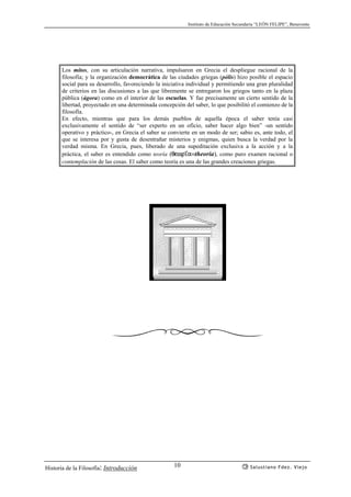 Instituto de Educación Secundaria “LEÓN FELIPE”, Benavente
Historia de la Filosofía: Introducción Salustiano Fdez. Viejo10
Los mitos, con su articulación narrativa, impulsaron en Grecia el despliegue racional de la
filosofía; y la organización democrática de las ciudades griegas (pólis) hizo posible el espacio
social para su desarrollo, favoreciendo la iniciativa individual y permitiendo una gran pluralidad
de criterios en las discusiones a las que libremente se entregaron los griegos tanto en la plaza
pública (ágora) como en el interior de las escuelas. Y fue precisamente un cierto sentido de la
libertad, proyectado en una determinada concepción del saber, lo que posibilitó el comienzo de la
filosofía.
En efecto, mientras que para los demás pueblos de aquella época el saber tenía casi
exclusivamente el sentido de “ser experto en un oficio, saber hacer algo bien” -un sentido
operativo y práctico-, en Grecia el saber se convierte en un modo de ser; sabio es, ante todo, el
que se interesa por y gusta de desentrañar misterios y enigmas, quien busca la verdad por la
verdad misma. En Grecia, pues, liberado de una supeditación exclusiva a la acción y a la
práctica, el saber es entendido como teoría (qewr’a=theoría), como puro examen racional o
contemplación de las cosas. El saber como teoría es una de las grandes creaciones griegas.
 