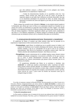 Instituto de Educación Secundaria “LEÓN FELIPE”, Benavente
Hª de la Filosofía: Empirismo inglés (Hume) Salustiano Fdez. Viejo126
que sólo podemos conocer y afirmar, como la de cualquier otro hecho,
apoyándonos en la experiencia (=impresiones).
- Contra las demostraciones basadas en la causalidad, como las ‘vías
tomistas’, Hume sostiene que, dado que la idea de ‘causa’ no procede de
impresión alguna ni, por tanto, hace referencia a un hecho observable, sino que
es un mecanismo psicológico de asociación de ideas, no puede usarse para
demostrar la existencia de causa real alguna ni, por tanto, de una Causa Primera
del mundo.
Hume, aunque fue acusado de ateo, defendió el Deísmo: es una religión natural surgida en
la Ilustración, que afirma que creer en Dios es un sentimiento natural en el hombre, no un
asunto de la razón, un sentimiento en virtud del cual el hombre se siente ‘ligado’ a los demás
hombres y a la naturaleza en general. El Deísmo rechaza todo dogma, pues afirmar algo sobre
Dios de manera dogmática (=absoluta) significaría admitir que nuestra razón comprende lo
que Dios es. Con idénticos argumentos, el Deísmo rechaza la existencia de una institución
eclesiástica que sea intérprete exclusivo de la voluntad de Dios para con los hombres.
7.- consecuencias del empirismo de Hume: ‘fenomenismo’ y ‘escepticismo’
El empirismo de Hume, al sostener que todas nuestras ideas han de proceder de la
experiencia (=impresiones), le lleva al fenomenismo y el escepticismo.
- Fenomenismo: según Hume, la realidad que nos es posible conocer se reduce a un
conjunto de fenómenos (en el sentido etimológico del término: algo que aparece a
nuestros sentidos y que no se corresponde con lo que la cosa es en sí misma,
esencialmente). Más allá de los fenómenos no podemos conocer nada. Tales son
“límites estrechos del entendimiento humano”, dice Hume en el texto.
- Escepticismo: nuestro conocimiento de la realidad empírica nunca alcanza certeza
racional, únicamente conseguimos conocimientos probables en los que creemos,
eso sí, como si fueran absolutamente necesarios por costumbre. Sólo las
Matemáticas nos ofrecen conocimientos que poseen certeza racional, pero no se
refieren a los hechos.
El escepticismo defendido por Hume no es pirrónico o absoluto, sino
moderado: es verdad que nuestros conocimientos sobre ‘cuestiones de hecho’
nunca poseen certeza racional absoluta, sin embargo la naturaleza humana siente
con firmeza (no racional, sino instintiva, es decir, cree, y ello por costumbre) que a
determinados hechos les seguirán otros siempre y necesariamente, es decir, que hay
cierta relación de causa y efecto entre los hechos tan necesaria como que el
triángulo tenga tres lados.
8.- la ética
Ya se dijo, al comenzar a exponer la filosofía de Hume, que éste pretende con su libro Tratado de la
Naturaleza Humana inaugurar/construír una nueva ciencia: la ciencia del hombre o ciencia de la
naturaleza humana. La teoría del conocimiento, que hemos ido viendo hasta ahora, sería una parte de esa
ciencia. La otra parte la constituye su teoría moral (=Ética) que Hume construye sobre tres pilares:
haciendo una crítica del racionalismo moral desde lo que se ha llamado el emotivismo moral y
formulando su propia doctrina, el utilitarismo moral.
* Crítica del racionalismo moral:
La Ética puede ser definida como el conjunto de los juicios que podemos hacer sobre la bondad o
maldad de las acciones humanas. Pues bien, ¿cuál es el fundamento de los juicios morales? O dicho de
 