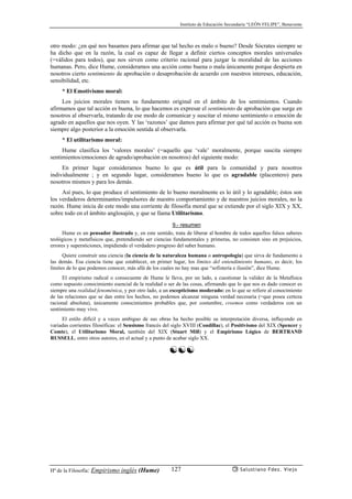 Instituto de Educación Secundaria “LEÓN FELIPE”, Benavente
Hª de la Filosofía: Empirismo inglés (Hume) Salustiano Fdez. Viejo127
otro modo: ¿en qué nos basamos para afirmar que tal hecho es malo o bueno? Desde Sócrates siempre se
ha dicho que en la razón, la cual es capaz de llegar a definir ciertos conceptos morales universales
(=válidos para todos), que nos sirven como criterio racional para juzgar la moralidad de las acciones
humanas. Pero, dice Hume, consideramos una acción como buena o mala únicamente porque despierta en
nosotros cierto sentimiento de aprobación o desaprobación de acuerdo con nuestros intereses, educación,
sensibilidad, etc.
* El Emotivismo moral:
Los juicios morales tienen su fundamento original en el ámbito de los sentimientos. Cuando
afirmamos que tal acción es buena, lo que hacemos es expresar el sentimiento de aprobación que surge en
nosotros al observarla, tratando de ese modo de comunicar y suscitar el mismo sentimiento o emoción de
agrado en aquellos que nos oyen. Y las ‘razones’ que damos para afirmar por qué tal acción es buena son
siempre algo posterior a la emoción sentida al observarla.
* El utilitarismo moral:
Hume clasifica los ‘valores morales’ (=aquello que ‘vale’ moralmente, porque suscita siempre
sentimientos/emociones de agrado/aprobación en nosotros) del siguiente modo:
En primer lugar consideramos bueno lo que es útil para la comunidad y para nosotros
individualmente ; y en segundo lugar, consideramos bueno lo que es agradable (placentero) para
nosotros mismos y para los demás.
Así pues, lo que produce el sentimiento de lo bueno moralmente es lo útil y lo agradable; éstos son
los verdaderos determinantes/impulsores de nuestro comportamiento y de nuestros juicios morales, no la
razón. Hume inicia de este modo una corriente de filosofía moral que se extiende por el siglo XIX y XX,
sobre todo en el ámbito anglosajón, y que se llama Utilitarismo.
9.- resumen
Hume es un pensador ilustrado y, en este sentido, trata de liberar al hombre de todos aquellos falsos saberes
teológicos y metafísicos que, pretendiendo ser ciencias fundamentales y primeras, no consisten sino en prejuicios,
errores y supersticiones, impidiendo el verdadero progreso del saber humano.
Quiere construír una ciencia (la ciencia de la naturaleza humana o antropología) que sirva de fundamento a
las demás. Esa ciencia tiene que establecer, en primer lugar, los límites del entendimiento humano, es decir, los
límites de lo que podemos conocer, más allá de los cuales no hay mas que “sofistería e ilusión”, dice Hume.
El empirismo radical o consecuente de Hume le lleva, por un lado, a cuestionar la validez de la Metafísica
como supuesto conocimiento esencial de la realidad o ser de las cosas, afirmando que lo que nos es dado conocer es
siempre una realidad fenoménica, y por otro lado, a un escepticismo moderado: en lo que se refiere al conocimiento
de las relaciones que se dan entre los hechos, no podemos alcanzar ninguna verdad necesaria (=que posea certeza
racional absoluta), únicamente conocimientos probables que, por costumbre, creemos como verdaderos con un
sentimiento muy vivo.
El estilo difícil y a veces ambiguo de sus obras ha hecho posible su interpretación diversa, influyendo en
variadas corrientes filosóficas: el Sensismo francés del siglo XVIII (Condillac), el Positivismo del XIX (Spencer y
Comte), el Utilitarismo Moral, también del XIX (Stuart Mill) y el Empirismo Lógico de BERTRAND
RUSSELL, entre otros autores, en el actual y a punto de acabar siglo XX.
☯☯☯
 