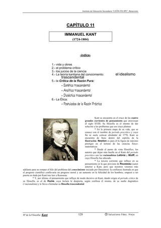 Instituto de Educación Secundaria “LEÓN FELIPE”, Benavente
Hª de la Filosofía: Kant Salustiano Fdez. Viejo128
CAPÍTULO 11
IMMANUEL KANT
(1724-1804)
-índice-
1.- vida y obras
2.- el problema crítico
3.- los juicios de la ciencia
4.- La teoría kantiana del conocimiento: el idealismo
trascendental
5.- la Crítica de la Razón Pura:
- Estética trascendental
- Analítica trascendental
- Dialéctica trascendental
6.- La Ética:
- Postulados de la Razón Práctica
Kant se encuentra en el cruce de las cuatro
grandes corrientes de pensamiento que atraviesan
el siglo XVIII. Su filosofía es el intento de dar
solución a los problemas que ese cruce plantea:
* En la primera etapa de su vida, que se
conoce con el nombre de periodo precrítico y cuyo
fin se suele colocar alrededor de 1770, Kant se
encuentra de lleno dentro del espíritu de la
Ilustración. Newton es para él la figura de máximo
prestigio en el terreno de las ciencias físico-
matemáticas.
* Desde el punto de vista filosófico, los
autores que dejan más huella en el Kant del periodo
precrítico son los racionalistas Leibniz y Wolff, en
cuya filosofía fue educado.
* La tercera corriente que influye en su
pensamiento es la que proviene de Rousseau (autor
anterior a Kant, pero que nosotros veremos más
adelante para no romper el hilo del problema del conocimiento iniciado por Descartes): la confianza ilustrada en que
el progreso científico conllevaría un progreso moral y un aumento en la felicidad de los hombres, empezó a ser
puesta en duda por Kant tras leer a Rousseau.
* Y, por último, el pensamiento que influye de modo decisivo en Kant, dando origen al periodo crítico de
su filosofía, es el de Hume, cuya lectura le despierta, según confiesa él mismo, de su sueño dogmático
(=racionalista) y le lleva a formular su filosofía trascendental.
 